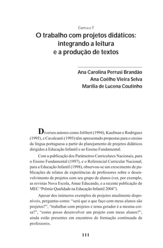 111
Diversos autores como Jolibert (1994), Kaufman e Rodriguez
(1995), e Cavalcanti (1995) têm apresentado propostas para o ensino
da língua portuguesa a partir do planejamento de projetos didáticos
dirigidos à Educação Infantil e ao Ensino Fundamental.
Com a publicação dos Parâmetros Curriculares Nacionais, para
o Ensino Fundamental (1997), e o Referencial Curricular Nacional,
para a Educação Infantil (1998), observou-se um crescimento de pu-
blicações de relatos de experiências de professores sobre o desen-
volvimento de projetos com seu grupo de alunos (ver, por exemplo,
as revistas Nova Escola, Amae Educando, e a recente publicação do
MEC “Prêmio Qualidade na Educação Infantil 2004”).
Apesar dos inúmeros exemplos de projetos atualmente dispo-
níveis, perguntas como: “será que o que faço com meus alunos são
projetos?”, “trabalhar com projetos e tema gerador é a mesma coi-
sa?”, “como posso desenvolver um projeto com meus alunos?”,
ainda estão presentes em encontros de formação continuada de
professores.
CAPÍTULO 7
O trabalho com projetos didáticos:
integrando a leitura
e a produção de textos
Ana Carolina Perrusi Brandão
Ana Coêlho Vieira Selva
Marília de Lucena Coutinho
Praticas_Leitura.pmd 23/6/2009, 15:03111
 