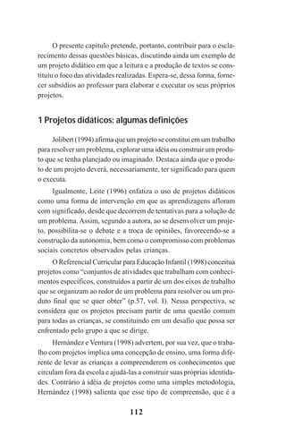 112
O presente capítulo pretende, portanto, contribuir para o escla-
recimento dessas questões básicas, discutindo ainda um exemplo de
um projeto didático em que a leitura e a produção de textos se cons-
tituiu o foco das atividades realizadas. Espera-se, dessa forma, forne-
cer subsídios ao professor para elaborar e executar os seus próprios
projetos.
1 Projetos didáticos: algumas definições
Jolibert (1994) afirma que um projeto se constitui em um trabalho
para resolver um problema, explorar uma idéia ou construir um produ-
to que se tenha planejado ou imaginado. Destaca ainda que o produ-
to de um projeto deverá, necessariamente, ter significado para quem
o executa.
Igualmente, Leite (1996) enfatiza o uso de projetos didáticos
como uma forma de intervenção em que as aprendizagens afloram
com significado, desde que decorrem de tentativas para a solução de
um problema.Assim, segundo a autora, ao se desenvolver um proje-
to, possibilita-se o debate e a troca de opiniões, favorecendo-se a
construção da autonomia, bem como o compromisso com problemas
sociais concretos observados pelas crianças.
O Referencial Curricular para Educação Infantil (1998) conceitua
projetos como “conjuntos de atividades que trabalham com conheci-
mentos específicos, construídos a partir de um dos eixos de trabalho
que se organizam ao redor de um problema para resolver ou um pro-
duto final que se quer obter” (p.57, vol. I). Nessa perspectiva, se
considera que os projetos precisam partir de uma questão comum
para todas as crianças, se constituindo em um desafio que possa ser
enfrentado pelo grupo a que se dirige.
Hernández e Ventura (1998) advertem, por sua vez, que o traba-
lho com projetos implica uma concepção de ensino, uma forma dife-
rente de levar as crianças a compreenderem os conhecimentos que
circulam fora da escola e ajudá-las a construir suas próprias identida-
des. Contrário à idéia de projetos como uma simples metodologia,
Hernández (1998) salienta que esse tipo de compreensão, que é a
Praticas_Leitura.pmd 23/6/2009, 15:03112
 