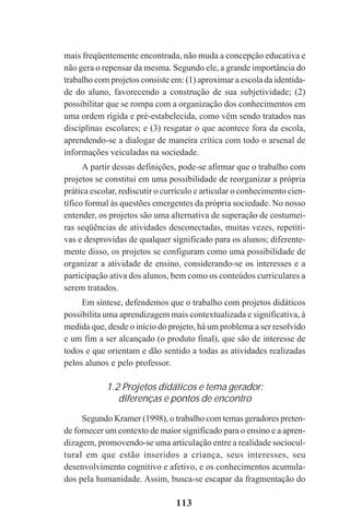 113
mais freqüentemente encontrada, não muda a concepção educativa e
não gera o repensar da mesma. Segundo ele, a grande importância do
trabalho com projetos consiste em: (1) aproximar a escola da identida-
de do aluno, favorecendo a construção de sua subjetividade; (2)
possibilitar que se rompa com a organização dos conhecimentos em
uma ordem rígida e pré-estabelecida, como vêm sendo tratados nas
disciplinas escolares; e (3) resgatar o que acontece fora da escola,
aprendendo-se a dialogar de maneira crítica com todo o arsenal de
informações veiculadas na sociedade.
A partir dessas definições, pode-se afirmar que o trabalho com
projetos se constitui em uma possibilidade de reorganizar a própria
prática escolar, rediscutir o currículo e articular o conhecimento cien-
tífico formal às questões emergentes da própria sociedade. No nosso
entender, os projetos são uma alternativa de superação de costumei-
ras seqüências de atividades desconectadas, muitas vezes, repetiti-
vas e desprovidas de qualquer significado para os alunos; diferente-
mente disso, os projetos se configuram como uma possibilidade de
organizar a atividade de ensino, considerando-se os interesses e a
participação ativa dos alunos, bem como os conteúdos curriculares a
serem tratados.
Em síntese, defendemos que o trabalho com projetos didáticos
possibilita uma aprendizagem mais contextualizada e significativa, à
medida que, desde o início do projeto, há um problema a ser resolvido
e um fim a ser alcançado (o produto final), que são de interesse de
todos e que orientam e dão sentido a todas as atividades realizadas
pelos alunos e pelo professor.
1.2 Projetos didáticos e tema gerador:
diferenças e pontos de encontro
Segundo Kramer (1998), o trabalho com temas geradores preten-
de fornecer um contexto de maior significado para o ensino e a apren-
dizagem, promovendo-se uma articulação entre a realidade sociocul-
tural em que estão inseridos a criança, seus interesses, seu
desenvolvimento cognitivo e afetivo, e os conhecimentos acumula-
dos pela humanidade. Assim, busca-se escapar da fragmentação do
Praticas_Leitura.pmd 23/6/2009, 15:03113
 