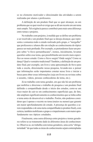 115
se no elemento motivador e direcionador das atividades a serem
realizadas por alunos e professores.
A definição de um produto final que se quer alcançar, ou um
problema que se quer resolver exige que se dê um recorte em um tema
mais amplo. Tal exigência parece contribuir para mais uma diferença
entre temas e projetos.
No trabalho com projetos, à medida que se define um problema
a ser resolvido e um produto final que se deseja alcançar, que repre-
senta e comunica todo o estudo realizado pelo grupo, o “mergulho”
que professores e alunos dão em relação ao conhecimento do tópico
parece ser mais profundo. Por exemplo, se pretendemos fazer um pro-
jeto sobre “o frevo pernambucano”, iremos, inicialmente, levantar
questões sobre esse tema, que possibilitarão um recorte mais especí-
fico ao nosso estudo: Como o frevo surgiu? Onde surgiu? Como se
dança? Qual o vestuário tradicional? Também, a definição de um pro-
duto final, por exemplo, um livro e uma apresentação de frevo para
toda a escola, direcionarão nossa pesquisa, levando-nos a pensar
que informações serão importantes constar nesse livro e iniciar a
busca para obter essas informações (seja em livros ou revistas sobre
o assunto, vídeos, pessoas conhecedoras do tema, etc.).
Já no trabalho com tema gerador, em que não há um problema
que mobilize e direcione o trabalho de pesquisa e um produto final
definido e compartilhado desde o início dos estudos, corre-se um
risco maior de cair-se em conhecimentos superficiais que, de fato,
não ampliam significativamente os conhecimentos que se tinha sobre
o tema antes de desenvolver o trabalho. Porém, não podemos consi-
derar que é apenas o recorte no tema (maior ou menor) que garante
um maior aprofundamento do estudo. A presença de questões a se-
rem respondidas e de uma meta compartilhada (o produto final), com
certeza, também mobilizam o grupo e o impulsionam a um maior apro-
fundamento nos tópicos estudados.
Finalmente, uma outra diferença entre projetos e temas gerado-
res refere-se ao tratamento dado às diferentes áreas do conhecimen-
to. Observa-se, no trabalho com temas geradores, uma certa “obriga-
toriedade” de que todas as áreas do conhecimento sejam contempladas
Praticas_Leitura.pmd 23/6/2009, 15:03115
 