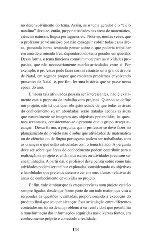 116
no desenvolvimento do tema. Assim, se o tema gerador é o “ciclo
natalino” deve-se, então, propor atividades nas áreas de matemática,
ciências naturais, língua portuguesa, etc. Nota-se, muitas vezes, que
o professor se vê ansioso por não conseguir cobrir todas essas áre-
as, passando horas tentando pensar sobre o que poderia trabalhar
em uma determinada área, dependendo do tema gerador em questão.
Dessa forma, o tema funciona como um mote para as atividades pro-
postas, que não necessariamente estarão articuladas entre si. Por
exemplo, o professor pode fazer com as crianças uma grande árvore
de Natal, em seguida propor que resolvam problemas envolvendo
presentes de Natal e, por fim, ler uma história que se passe nessa
época do ano.
Embora tais atividades possam ser interessantes, não é exata-
mente esta a proposta de trabalho com projetos. Quando se define
um projeto, não há qualquer obrigatoriedade de que todas as áreas
do conhecimento sejam abordadas, serão tratadas apenas as áreas
que naturalmente se integram aos objetivos pretendidos, às ques-
tões levantadas, considerando-se o produto que o grupo deseja al-
cançar. Dessa forma, a pergunta que o professor se deve fazer no
planejamento do projeto não é sobre que atividades de matemática
ou de ciências ou de língua portuguesa podem ser trabalhadas com
as crianças e que estão articuladas com o tema tratado. A pergunta
deve ser sobre que áreas do conhecimento podem contribuir para a
realização do projeto e, então, que etapas ou atividades precisam ser
encaminhadas. A partir daí, o professor deve pensar sobre como tais
atividades podem ser melhor exploradas, considerando os objetivos
e habilidades que pretende desenvolver em seus alunos, relativas às
áreas de conhecimento envolvidas no projeto.
Enfim, vale lembrar que as etapas previstas num projeto estarão
sempre ligadas, desde que fazem parte de um todo maior, que visa a
responder às questões levantadas, proporcionando a execução do
produto final que se quer alcançar. Essa articulação entre diferentes
conteúdos em torno de um problema a ser resolvido é que possibilita
a transformação das informações adquiridas nas diversas fontes, em
conhecimento próprio e conectado à realidade.
Praticas_Leitura.pmd 23/6/2009, 15:03116
 