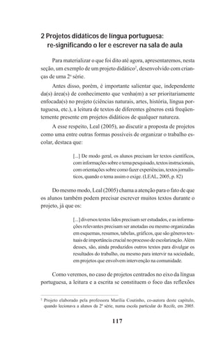 117
2 Projetos didáticos de língua portuguesa:
re-significando o ler e escrever na sala de aula
Para materializar o que foi dito até agora, apresentaremos, nesta
seção, um exemplo de um projeto didático2
, desenvolvido com crian-
ças de uma 2a
série.
Antes disso, porém, é importante salientar que, independente
da(s) área(s) de conhecimento que venha(m) a ser prioritariamente
enfocada(s) no projeto (ciências naturais, artes, história, língua por-
tuguesa, etc.), a leitura de textos de diferentes gêneros está freqüen-
temente presente em projetos didáticos de qualquer natureza.
A esse respeito, Leal (2005), ao discutir a proposta de projetos
como uma entre outras formas possíveis de organizar o trabalho es-
colar, destaca que:
[...] De modo geral, os alunos precisam ler textos científicos,
cominformaçõessobreotemapesquisado,textosinstrucionais,
comorientaçõessobrecomofazerexperiências,textosjornalís-
ticos, quando o tema assim o exige. (LEAL, 2005, p. 82)
Do mesmo modo, Leal (2005) chama a atenção para o fato de que
os alunos também podem precisar escrever muitos textos durante o
projeto, já que os:
[...] diversos textos lidos precisam ser estudados, e as informa-
ções relevantes precisam ser anotadas ou mesmo organizadas
em esquemas, resumos, tabelas, gráficos, que são gêneros tex-
tuaisdeimportânciacrucialnoprocessodeescolarização.Além
desses, são, ainda produzidos outros textos para divulgar os
resultados do trabalho, ou mesmo para intervir na sociedade,
em projetos que envolvem intervenção na comunidade.
Como veremos, no caso de projetos centrados no eixo da língua
portuguesa, a leitura e a escrita se constituem o foco das reflexões
2
Projeto elaborado pela professora Marília Coutinho, co-autora deste capítulo,
quando lecionava a alunos da 2ª série, numa escola particular do Recife, em 2005.
Praticas_Leitura.pmd 23/6/2009, 15:03117
 