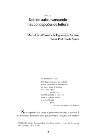 11
CAPÍTULO 1
Sala de aula: avançando
nas concepções de leitura
Maria Lúcia Ferreira de Figueirêdo Barbosa
Ivane Pedrosa de Souza
Os materiais da vida1
Drls Faço meu amor em vidrotil
nossos coitos são de modernfold
até que a lança de inteflex
vipax nos separe
em clavilux
camabel camabel o vale ecoa
sobre o vazio de ondalit
a noite asfáltica
plkx
Carlos Drummond de Andrade
Se esse poema lhe causa algum estranhamento, é natural. É
assim que nos parece um texto que, à primeira vista, não tem para nós
1
ANDRADE, Carlos Drummond de. Antologia poética. 11. ed. Rio de janeiro:
José Olímpio, 1978. p. 182.
Praticas_Leitura.pmd 23/6/2009, 15:0311
 