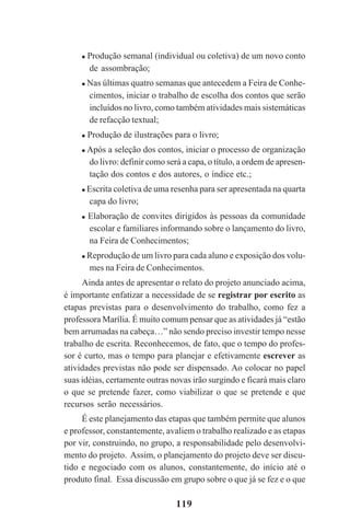 119
Produção semanal (individual ou coletiva) de um novo conto
de assombração;
Nas últimas quatro semanas que antecedem a Feira de Conhe-
cimentos, iniciar o trabalho de escolha dos contos que serão
incluídos no livro, como também atividades mais sistemáticas
de refacção textual;
Produção de ilustrações para o livro;
Após a seleção dos contos, iniciar o processo de organização
do livro: definir como será a capa, o título, a ordem de apresen-
tação dos contos e dos autores, o índice etc.;
Escrita coletiva de uma resenha para ser apresentada na quarta
capa do livro;
Elaboração de convites dirigidos às pessoas da comunidade
escolar e familiares informando sobre o lançamento do livro,
na Feira de Conhecimentos;
Reprodução de um livro para cada aluno e exposição dos volu-
mes na Feira de Conhecimentos.
Ainda antes de apresentar o relato do projeto anunciado acima,
é importante enfatizar a necessidade de se registrar por escrito as
etapas previstas para o desenvolvimento do trabalho, como fez a
professora Marília. É muito comum pensar que as atividades já “estão
bem arrumadas na cabeça…” não sendo preciso investir tempo nesse
trabalho de escrita. Reconhecemos, de fato, que o tempo do profes-
sor é curto, mas o tempo para planejar e efetivamente escrever as
atividades previstas não pode ser dispensado. Ao colocar no papel
suas idéias, certamente outras novas irão surgindo e ficará mais claro
o que se pretende fazer, como viabilizar o que se pretende e que
recursos serão necessários.
É este planejamento das etapas que também permite que alunos
e professor, constantemente, avaliem o trabalho realizado e as etapas
por vir, construindo, no grupo, a responsabilidade pelo desenvolvi-
mento do projeto. Assim, o planejamento do projeto deve ser discu-
tido e negociado com os alunos, constantemente, do início até o
produto final. Essa discussão em grupo sobre o que já se fez e o que
Praticas_Leitura.pmd 23/6/2009, 15:03119
 