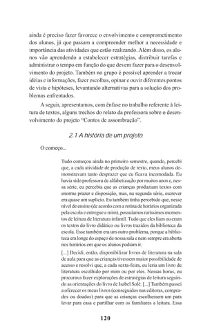120
ainda é preciso fazer favorece o envolvimento e comprometimento
dos alunos, já que passam a compreender melhor a necessidade e
importância das atividades que estão realizando. Além disso, os alu-
nos vão aprendendo a estabelecer estratégias, distribuir tarefas e
administrar o tempo em função do que devem fazer para o desenvol-
vimento do projeto. Também no grupo é possível aprender a trocar
idéias e informações, fazer escolhas, opinar e ouvir diferentes pontos
de vista e hipóteses, levantando alternativas para a solução dos pro-
blemas enfrentados.
A seguir, apresentamos, com ênfase no trabalho referente à lei-
tura de textos, alguns trechos do relato da professora sobre o desen-
volvimento do projeto “Contos de assombração”.
2.1 A história de um projeto
O começo...
Tudo começou ainda no primeiro semestre, quando, percebi
que, a cada atividade de produção de texto, meus alunos de-
monstravam tanto desprazer que eu ficava incomodada. Eu
havia sido professora de alfabetização por muitos anos e, nes-
sa série, eu percebia que as crianças produziam textos com
enorme prazer e disposição, mas, na segunda série, escrever
era quase um suplício. Eu também tinha percebido que, nesse
nível de ensino (de acordo com a rotina de horários organizada
pela escola e entregue a mim), possuíamos raríssimos momen-
tos de leitura de literatura infantil. Tudo que eles liam ou eram
os textos do livro didático ou livros trazidos da biblioteca da
escola. Esse também era um outro problema, porque a biblio-
teca era longe do espaço de nossa sala e nem sempre era aberta
nos horários em que os alunos podiam ir.
[...] Decidi, então, disponibilizar livros de literatura na sala
de aula para que as crianças tivessem maior possibilidade de
acesso e resolvi que, a cada sexta-feira, eu leria um livro de
literatura escolhido por mim ou por eles. Nessas horas, eu
procurava fazer explorações de estratégias de leitura seguin-
do as orientações do livro de Isabel Solé. [...] Também passei
a oferecer os meus livros (conseguidos nas editoras, compra-
dos ou doados) para que as crianças escolhessem um para
levar para casa e partilhar com os familiares a leitura. Essa
Praticas_Leitura.pmd 23/6/2009, 15:03120
 