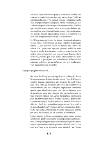 121
atividade dava muito certo porque as crianças sentiam que
estavam levando bons materiais para lerem, já que “os livros
eram da professora...” Na segunda feira, na volta para a escola,
cada criança comentava um pouco o livro e indicava, ou não,
a leitura dele para outros colegas. Foi nesse momento, também,
queensineiaosmeusalunosaleremaquartacapadolivro,que,
em geral, traz uma pequena resenha (ou, às vezes, informações
dos autores) e assim, a pessoa pode decidir se se interessa pelo
livro sem obrigatoriamente ter que lê-lo por inteiro.
[...] Como essas propostas de leitura estavam dando certo,
decidi, então, experimentar uni-la ao trabalho de produção
textual. Já que escrever textos era mesmo um “terror” na
minha sala, pensei em algo que pudesse mobilizar meus
alunos, e a solução estava nos contos de assombração. Du-
rante o primeiro semestre, com essa atividade de empréstimo
de livros, percebi que esses contos eram sempre os mais
procurados e que depois, nas conversinhas informais das
crianças, os livros e as sensações por eles provocadas esta-
vam freqüentemente presentes.
O projeto propriamente dito...
Na volta das férias, propus o projeto de elaboração de um
livro com contos de assombração para a Feira de Conheci-
mentos. Lancei a proposta e eles toparam de cara! Então,
toda sexta-feira, eu mesma lia um conto de assombração e
não disponibilizava esse livro para empréstimo, justamente
porque, após o início do projeto, eles viraram objeto de gran-
de desejo por parte das crianças: elas me pediam para ler
todo o tempo, pediam para ver as ilustrações e eu mostrava
para despertar ainda mais o interesse e para, a partir delas,
explorar estratégias de antecipação da história. Cada sexta-
feira, às 13h15, as crianças já me perguntavam: “tem história
de assombração hoje?” E assim, di7vidi minha rotina de tra-
balho nas sextas entre leitura do conto e produção escrita,
por parte das crianças, de um conto de assombração.
Lemos muitas histórias, comparamos com outros contos,
listamos no quadro quais eram as suas principais caracterís-
ticas (começavam geralmente com uma descrição dos perso-
nagens, do ambiente onde se passava a história, uso do “era
uma vez” para abrir a história, mas, sobretudo, de: “numa
Praticas_Leitura.pmd 23/6/2009, 15:03121
 
