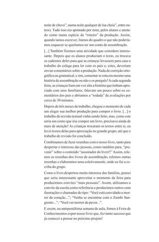 122
noite de chuva”, numa noite qualquer de lua cheia”, entre ou-
tros). Tudo isso era apontado por mim, pelos alunos e anota-
do como numa espécie de “roteiro” da produção. Assim,
quando íamos escrever, líamos do quadro o que não podería-
mos esquecer se queríamos ter um conto de assombração.
[...] Também fizemos uma atividade que considero interes-
sante. Depois que os alunos produziam o texto, eu trocava
os cadernos deles para que as crianças levassem para casa o
trabalho do colega para ler com os pais e, estes, deveriam
enviar comentários sobre a produção. Nada de correção orto-
gráfica ou gramatical, e sim, comentar se esta era mesmo uma
história de assombração ou não e os porquês!Acada segunda
feira, as crianças liam em voz alta a história que tinham apre-
ciado com seus familiares, falavam um pouco sobre os co-
mentários dos pais e abríamos a “rodada” de avaliações por
cerca de 30 minutos.
Depois de três meses de trabalho, chegou o momento de cada
um eleger sua melhor produção para compor o livro. [...] o
trabalho de revisão textual vinha sendo feito, mas, como este
seria um conto que iria compor um livro, precisava ainda de
mais de atenção! As crianças trocaram os textos entre si, eu
levei textos delas para apreciação no grande grupo, até que o
trabalho de revisão foi concluído.
Combinamos de fazer resenhas com o nosso livro, tanto para
despertar o interesse das pessoas, como também para, “pre-
venir” sobre o conteúdo “assustador do livro!!”Assim, rele-
mos as resenhas dos livros de assombração, relemos outras
resenhas e elaboramos uma coletivamente, onde eu fui a es-
criba do grupo.
Como o livro despertou muito interesse das famílias, pensei
que seria interessante aproveitar o momento da feira para
produzirmos convites “mais pessoais”. Assim, utilizamos o
convite da escola como referência e produzimos outros com
ilustrações e chamadas do tipo: “Você está convidado a mor-
rer do coração...”; “Venha se encontrar com o Zumbi San-
grento...”; “Você vai morrer de pavor...”.
E assim, na antepenúltima semana de aula, fomos à Feira de
Conhecimentos expor nosso livro que, fez tanto sucesso que
já comecei a pensar no próximo projeto!
Praticas_Leitura.pmd 23/6/2009, 15:03122
 