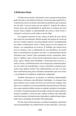 123
3 Reflexões finais
O relato acima mostra, claramente, como a proposta de projetos
pode articular as atividades de leitura e escrita de modo significativo.
A professora inicia seu relato colocando um problema que constatou
em sua sala: “escrever textos era um suplício”. A partir daí, adota a
leitura como uma possibilidade de aproximar as crianças do texto
escrito, busca ampliar as oportunidades de acesso a bons textos e
estimula a conversa na roda sobre os textos lidos.
No segundo semestre do ano, atenta ao gosto de seus alunos
por contos de assombração, Marília propõe um projeto de escrita de
um livro, dando resposta a sua preocupação inicial. Acompanhando
seu relato, evidenciamos como a leitura parece ter um impacto no
desejo e na competência ao escrever. O trabalho que desenvolveu
com as crianças, com a colaboração de seus familiares, de atentar
para as características do gênero em foco e a sistematização desses
elementos num “roteiro” para a produção escrita, certamente, dimi-
nuiu o “suplício” que o ato da escrita representava para as crianças.
Estas, agora, tinham uma finalidade e motivação para escrever, e,
cada vez mais, se familiarizavam com os temas que costumam apare-
cer em contos de assombração e com os elementos estruturais pre-
sentes nesse gênero textual. Tais conhecimentos, por sua vez, tam-
bém contribuíam para gerar conteúdos apropriados para seus textos
e na produção de seqüências lingüísticas adequadas.
Também destacam-se, no projeto, as inúmeras oportunidades
de leituras e releituras com diferentes finalidades. As crianças liam
para conhecer novos contos nos livros ou escritos por colegas, liam
para rever e melhorar os textos produzidos,liam para buscar informa-
ções, para entender melhor ou para se inspirar e produzir seus própri-
os escritos. O projeto proporcionou ainda a leitura de outros gêneros
textuais (resenhas e convites) que, embora tenham sido enfocados
mais brevemente e de modo menos sistemático, também foram impor-
tantes para a produção do produto final planejado.
Por fim, temos observado que, ao realizar um projeto, o professor
necessita aprofundar seu conhecimento na área enfocada e, com isso,
Praticas_Leitura.pmd 23/6/2009, 15:03123
 
