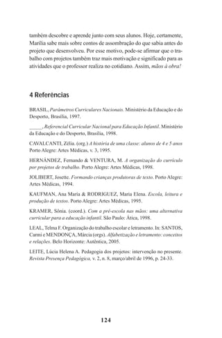 124
também descobre e aprende junto com seus alunos. Hoje, certamente,
Marília sabe mais sobre contos de assombração do que sabia antes do
projeto que desenvolveu. Por esse motivo, pode-se afirmar que o tra-
balho com projetos também traz mais motivação e significado para as
atividades que o professor realiza no cotidiano. Assim, mãos à obra!
4 Referências
BRASIL, Parâmetros Curriculares Nacionais. Ministério da Educação e do
Desporto, Brasília, 1997.
_____, Referencial Curricular Nacional para Educação Infantil. Ministério
da Educação e do Desporto, Brasília, 1998.
CAVALCANTI, Zélia. (org.) A história de uma classe: alunos de 4 e 5 anos
Porto Alegre: Artes Médicas, v. 3, 1995.
HERNÁNDEZ, Fernando & VENTURA, M. A organização do currículo
por projetos de trabalho. Porto Alegre: Artes Médicas, 1998.
JOLIBERT, Josette. Formando crianças produtoras de texto. Porto Alegre:
Artes Médicas, 1994.
KAUFMAN, Ana María & RODRIGUEZ, Maria Elena. Escola, leitura e
produção de textos. Porto Alegre: Artes Médicas, 1995.
KRAMER, Sônia. (coord.). Com a pré-escola nas mãos: uma alternativa
curricular para a educação infantil. São Paulo: Ática, 1998.
LEAL, Telma F. Organização do trabalho escolar e letramento. In: SANTOS,
Carmi e MENDONÇA, Márcia (orgs). Alfabetização e letramento: conceitos
e relações. Belo Horizonte: Autêntica, 2005.
LEITE, Lúcia Helena A. Pedagogia dos projetos: intervenção no presente.
Revista Presença Pedagógica, v. 2, n. 8, março/abril de 1996, p. 24-33.
Praticas_Leitura.pmd 23/6/2009, 15:03124
 