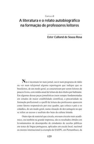 125
Não é incomum ler num jornal, ouvir num programa de rádio
ou ver num telejornal alguma reportagem que indique que os
brasileiros, de um modo geral, se caracterizam por serem leitores de
poucos livros, com média anual de leitura de dois títulos por habitante.
Em algumas dessas peças jornalísticas (nem sempre fundamentadas
em estudos de maior credibilidade científica), a precariedade na
formação profissional e o perfil de leitura dos professores aparecem
como fatores responsáveis por esse quadro, que coloca o país e os
cidadãos, de um modo geral, numa situação de desvantagem no que
se refere ao acesso e usufruto dos bens da cultura letrada.
Outro tipo de material que circula, ora num circuito mais acadê-
mico, ora também na grande imprensa, são os resultados obtidos em
levantamentos de desempenho de estudantes de escolas públicas
em testes de língua portuguesa, aplicados em escala local, nacional
ou mesmo internacional (a exemplo do SAEPE, em Pernambuco, da
CAPÍTULO 8
A literatura e o relato autobiográfico
na formação de professores leitores
Ester Calland de Sousa Rosa
Praticas_Leitura.pmd 23/6/2009, 15:03125
 