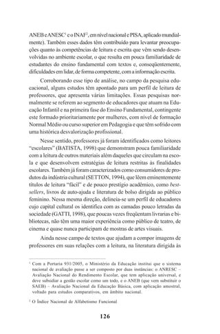 126
ANEBeANESC1
eoINAF2
,emnívelnacionalePISA,aplicadomundial-
mente). Também esses dados têm contribuído para levantar preocupa-
ções quanto às competências de leitura e escrita que vêm sendo desen-
volvidas no ambiente escolar, o que resulta em pouca familiaridade de
estudantes do ensino fundamental com textos e, conseqüentemente,
dificuldadesemlidar,deformacompetente,comainformaçãoescrita.
Corroborando esse tipo de análise, no campo da pesquisa edu-
cacional, alguns estudos têm apontado para um perfil de leitura de
professores, que apresenta várias limitações. Essas pesquisas nor-
malmente se referem ao segmento de educadores que atuam na Edu-
cação Infantil e na primeira fase do Ensino Fundamental, contingente
este formado prioritariamente por mulheres, com nível de formação
Normal Médio ou curso superior em Pedagogia e que têm sofrido com
uma histórica desvalorização profissional.
Nesse sentido, professores já foram identificados como leitores
“escolares” (BATISTA, 1998) que demonstram pouca familiaridade
com a leitura de outros materiais além daqueles que circulam na esco-
la e que desenvolvem estratégias de leitura restritas às finalidades
escolares.Também já foram caracterizados como consumidores de pro-
dutos da indústria cultural (SETTON, 1994), que lêem eminentemente
títulos de leitura “fácil” e de pouco prestígio acadêmico, como best-
sellers, livros de auto-ajuda e literatura de bolso dirigida ao público
feminino. Nessa mesma direção, delineia-se um perfil de educadores
cujo capital cultural os identifica com as camadas pouco letradas da
sociedade (GATTI, 1998), que poucas vezes freqüentam livrarias e bi-
bliotecas, não têm uma maior experiência como público de teatro, de
cinema e quase nunca participam de mostras de artes visuais.
Ainda nesse campo de textos que ajudam a compor imagens de
professores em suas relações com a leitura, na literatura dirigida às
1
Com a Portaria 931/2005, o Ministério da Educação institui que o sistema
nacional de avaliação passe a ser composto por duas instâncias: o ANRESC –
Avaliação Nacional do Rendimento Escolar, que tem aplicação universal, e
deve subsidiar a gestão escolar como um todo, e o ANEB (que vem substituir o
SAEB) – Avaliação Nacional da Educação Básica, com aplicação amostral,
voltado para estudos comparativos, em âmbito nacional.
2
O Índice Nacional de Alfabetismo Funcional
Praticas_Leitura.pmd 23/6/2009, 15:03126
 