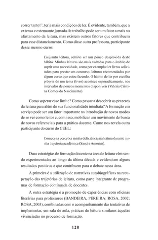 128
correr tanto!”, teria mais condições de ler. É evidente, também, que a
extensa e extenuante jornada de trabalho pode ser um fator a mais no
afastamento da leitura, mas existem outros fatores que contribuem
para esse distanciamento. Como disse outra professora, participante
desse mesmo curso:
Enquanto leitora, admito ser um pouco desprovida deste
hábito. Minhas leituras são mais voltadas para o âmbito de
suprir uma necessidade, como por exemplo: ler livros solici-
tados para prestar um concurso, leituras recomendadas por
algum curso que estou fazendo. O hábito de ler por escolha
própria de um tema (livro) acontece esporadicamente, nos
intervalos de poucos momentos disponíveis (Valeria Cristi-
na Gomes do Nascimento)
Como superar esse limite? Como passar a descobrir os prazeres
da leitura para além de sua funcionalidade imediata? Aformação em
serviço pode ser um fator importante na introdução de novos modos
de se ver como leitor e, com isso, mobilizar um movimento de busca
de novos referenciais para a prática docente. Como nos revela outra
participante do curso do CEEL:
Comecei a perceber minha deficiência na leitura durante mi-
nha trajetória acadêmica (SandraAmorim).
Duas estratégias de formação docente na área de leitura vêm sen-
do experimentadas ao longo da última década e evidenciam alguns
resultados positivos e que contribuem para o debate nessa área.
A primeira é a utilização de narrativas autobiográficas na recu-
peração das trajetórias de leitura, como parte integrante de progra-
mas de formação continuada de docentes.
A outra estratégia é a promoção de experiências com oficinas
literárias para professores (BANDEIRA, PEREIRA; ROSA, 2002;
ROSA, 2003), combinadas com o acompanhamento das tentativas de
implementar, em sala de aula, práticas de leitura similares àquelas
vivenciadas no processo de formação.
Praticas_Leitura.pmd 23/6/2009, 15:03128
 