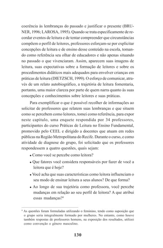 130
coerência às lembranças do passado e justificar o presente (BRU-
NER, 1996; LAROSA, 1995). Quando se trata especificamente de re-
cordar eventos de leitura e de tentar compreender que circunstâncias
compõem o perfil de leitores, professores esforçam-se por explicitar
concepções de leitura e de ensino desse conteúdo na escola, toman-
do como referência seu olhar de educadores e não apenas situando
no passado o que vivenciaram. Assim, aparecem suas imagens de
leitura, suas expectativas sobre a formação de leitores e sobre os
procedimentos didáticos mais adequados para envolver crianças em
práticas de leitura (DIETZSCH, 1999). O esforço de comunicar, atra-
vés de um relato autobiográfico, a trajetória de leitura fomentaria,
portanto, uma maior clareza por parte de quem narra quanto às suas
concepções e conhecimentos sobre leitores e suas práticas.
Para exemplificar o que é possível recolher de informações ao
solicitar de professores que relatem suas lembranças e que situem
como se percebem como leitores, tomei como referência, para expor
neste capítulo, uma enquete respondida por 34 professores,
participantes do curso Práticas de Leitura no Ensino Fundamental,
promovido pelo CEEL e dirigido a docentes que atuam em redes
públicas na Região Metropolitana do Recife. Durante o curso, e como
atividade de diagnose do grupo, foi solicitado que os professores
respondessem a quatro questões, quais sejam:
Como você se percebe como leitora?
Que fatores você considera responsáveis por fazer de você a
leitora que é hoje?
Você acha que suas características como leitora influenciam o
seu modo de ensinar leitura a seus alunos? De que forma?
Ao longo de sua trajetória como professora, você percebe
mudanças em relação ao seu perfil de leitora? A que atribui
essas mudanças?4
4
As questões foram formuladas utilizando o feminino, tendo como suposição que
o grupo seria integralmente formado por mulheres. No entanto, como houve
também respostas de professores homens, na exposição dos resultados, utilizei
como convenção o gênero masculino.
Praticas_Leitura.pmd 23/6/2009, 15:03130
 