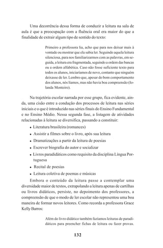 132
Uma decorrência dessa forma de conduzir a leitura na sala de
aula é que a preocupação com a fluência oral era maior do que a
finalidade de extrair algum tipo de sentido do texto:
Primeiro a professora lia, acho que para nos deixar mais à
vontade ou mostrar que ela sabia ler. Seguindo aquela leitura
silenciosa, para nos familiarizarmos com as palavras, em se-
guida, a leitura era fragmentada, seguindo a ordem das bancas
ou a ordem alfabética. Caso não fosse suficiente texto para
todos os alunos, iniciaríamos de novo, contanto que ninguém
deixasse de ler. Lembro que, apesar do bom comportamento
dos alunos, nós líamos, mas não havia boa compreensão (Io-
landa Monteiro).
Na trajetória escolar narrada por esse grupo, fica evidente, ain-
da, uma cisão entre a condução dos processos de leitura nas séries
iniciais e o que é introduzido nas séries finais do Ensino Fundamental
e no Ensino Médio. Nessa segunda fase, a listagem de atividades
relacionadas à leitura se diversifica, passando a constituir:
Literatura brasileira (romances)
Assistir a filmes sobre o livro, após sua leitura
Dramatizações a partir da leitura de poesias
Escrever biografia do autor e socializar
Livros paradidáticos como requisito da disciplina Língua Por-
tuguesa
Recital de poesias
Leitura coletiva de poemas e músicas
Embora o conteúdo da leitura passe a contemplar uma
diversidade maior de textos, extrapolando a leitura apenas de cartilhas
ou livros didáticos, persiste, no depoimento dos professores, a
compreensão de que o modo de ler escolar não representou uma boa
maneira de formar novos leitores. Como recorda a professora Grace
Kelly Barros:
Além do livro didático também fazíamos leituras de paradi-
dáticos para preencher fichas de leitura ou fazer provas.
Praticas_Leitura.pmd 23/6/2009, 15:03132
 