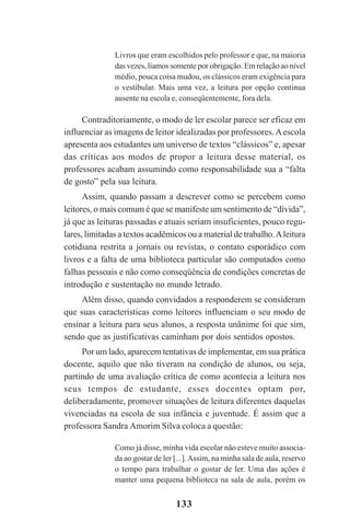 133
Livros que eram escolhidos pelo professor e que, na maioria
das vezes, líamos somente por obrigação. Em relação ao nível
médio, pouca coisa mudou, os clássicos eram exigência para
o vestibular. Mais uma vez, a leitura por opção continua
ausente na escola e, conseqüentemente, fora dela.
Contraditoriamente, o modo de ler escolar parece ser eficaz em
influenciar as imagens de leitor idealizadas por professores.Aescola
apresenta aos estudantes um universo de textos “clássicos” e, apesar
das críticas aos modos de propor a leitura desse material, os
professores acabam assumindo como responsabilidade sua a “falta
de gosto” pela sua leitura.
Assim, quando passam a descrever como se percebem como
leitores, o mais comum é que se manifeste um sentimento de “dívida”,
já que as leituras passadas e atuais seriam insuficientes, pouco regu-
lares, limitadas a textos acadêmicos ou a material de trabalho.Aleitura
cotidiana restrita a jornais ou revistas, o contato esporádico com
livros e a falta de uma biblioteca particular são computados como
falhas pessoais e não como conseqüência de condições concretas de
introdução e sustentação no mundo letrado.
Além disso, quando convidados a responderem se consideram
que suas características como leitores influenciam o seu modo de
ensinar a leitura para seus alunos, a resposta unânime foi que sim,
sendo que as justificativas caminham por dois sentidos opostos.
Por um lado, aparecem tentativas de implementar, em sua prática
docente, aquilo que não tiveram na condição de alunos, ou seja,
partindo de uma avaliação crítica de como acontecia a leitura nos
seus tempos de estudante, esses docentes optam por,
deliberadamente, promover situações de leitura diferentes daquelas
vivenciadas na escola de sua infância e juventude. É assim que a
professora Sandra Amorim Silva coloca a questão:
Como já disse, minha vida escolar não esteve muito associa-
da ao gostar de ler [...].Assim, na minha sala de aula, reservo
o tempo para trabalhar o gostar de ler. Uma das ações é
manter uma pequena biblioteca na sala de aula, porém os
Praticas_Leitura.pmd 23/6/2009, 15:03133
 