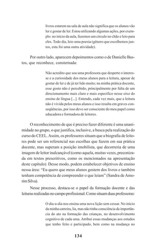 134
livros estarem na sala de aula não significa que os alunos vão
ler e gostar de ler. Estou utilizando algumas ações, por exem-
plo: no início da aula, fazemos um círculo no chão e leio para
eles. Todo dia, leio uma poesia (gênero que escolhemos jun-
tos, esta foi uma outra atividade).
Por outro lado, aparecem depoimentos como o de Danielle Bas-
tos, que reconhece, consternada:
Não acredito que sou uma professora que desperte o interes-
se e a curiosidade dos meus alunos para a leitura, apesar de
gostar de ler e de já ter lido muito; na minha prática docente,
esse gosto não é percebido, principalmente por falta de um
direcionamento mais claro e mais específico nesse eixo do
ensino de língua [...]. Entendo, cada vez mais, que a leitura
não é vivida pelos meus alunos e isso resulta em graves con-
seqüências, por isso devo ser consciente do meu papel como
educadora e formadora de leitores.
O reconhecimento de que é preciso fazer diferente é uma unani-
midade no grupo, o que justifica, inclusive, a busca pela realização do
curso do CEEL.Assim, os professores situam que a biografia de leito-
res pode ser um referencial nas escolhas que fazem em sua prática
docente, mas superam a posição imobilista, que decorreria de uma
imagem de leitor inalcançável (como aquela, muitas vezes, preconiza-
da em textos prescritivos, como os mencionados na apresentação
deste capítulo). Desse modo, podem estabelecer objetivos de ensino
nessa área: “Eu quero que meus alunos gostem dos livros e também
tenham competência de compreender o que leiam” (Sandra de Amo-
rimSilva).
Nesse processo, destaca-se o papel da formação docente e das
leiturasrealizadasnocampoprofissional.Comosituamduasprofessoras:
O dia-a-dia nos ensina uma nova lição sem cessar. No início
da minha carreira, lia, mas não tinha consciência da importân-
cia do ato na formação das crianças, no desenvolvimento
cognitivo de cada uma. Atribuí essas mudanças aos estudos
que tenho feito e participado, bem como na mudança no
Praticas_Leitura.pmd 23/6/2009, 15:03134
 