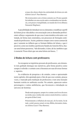 135
avanço dos alunos diante da continuidade da leitura em sala
(Glória Lúcia F. Paes Barreto).
Me (re)encontrei com a leitura somente aos 20 anos quando
fui trabalhar em uma escola onde a coordenadora me introdu-
ziu, com prazer e tranqüilidade, no mundo dos livros (Bianca
Simonette Magliano).
A possibilidade de introduzir novos elementos e modificar o perfil
de leitura já na vida adulta e em associação com as demandas profissi-
onais reforça o argumento de que essa é uma temática relevante a ser
tratada, de forma mais sistemática, nos processos de formação conti-
nuada de professores.Assim, podemos romper com o senso comum de
que é somente na infância que se formam hábitos de leitura, e que é
possível, como nos lembra a professora Sandra deAmorim Silva, bus-
car uma leitura prazerosa, “não deixando, é claro, de ler, também o que
é essencial. Posso dizer que sou uma leitora em busca...”.
2 Rodas de leitura com professores
Ao recuperar as trajetórias pessoais de professores, um elemen-
to tem ganhado destaque nas narrativas, pela forma positiva como
sempre é referido: o contato com a literatura em suas diversas formas
e suportes.
As evidências de pesquisas e de estudos, como o apresentado
neste capítulo, têm apontado para o fato de que esse contato, poucas
vezes, é marcado pela mediação de professores e tem uma inserção
bastante restrita no ambiente escolar. No entanto, aparecem outros
personagens e outras ambiências, que favorecem a introdução no
universo de histórias:
Desde muito pequena, sempre tive contato com livros diversos
na minha casa e minha mãe contava muita história e cantava
pra gente (Edna Lima)
Primeiramente a influência do meu pai, ele lia muito, lia de
tudo: cordel, poesia, jornal, revista, Bíblia, dicionário, bulas,
etc (Glória Lúcia F. Paes Barreto).
Praticas_Leitura.pmd 23/6/2009, 15:03135
 