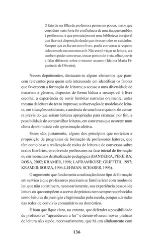 136
O fato de ser filha de professora pesou um pouco, mas o que
considero mais forte foi a influência de uma tia, que também
é professora, e que possuía/possui uma biblioteca invejável
que ficava à disposição desde que tivesse todos os cuidados.
Sempre que eu lia um novo livro, podia conversar a respeito
dele com ela ou com meu avô. Não era só viajar na leitura, era
também poder conversar, trocar pontos de vista, olhar, ouvir
e falar diferente sobre o mesmo assunto (Idalina Maria Fi-
gueiredo de Oliveira).
Nesses depoimentos, destacam-se alguns elementos que pare-
cem relevantes para quem está interessado em identificar os fatores
que favorecem a formação de leitores; o acesso a uma diversidade de
materiais e gêneros, dispostos de forma lúdica e susceptível à livre
escolha; a experiência de ouvir histórias narradas oralmente, antes
mesmo da leitura do texto impresso; a observação de modelos de leitu-
ra, em situações cotidianas; a ausência de uma hierarquia ou de censu-
ra prévia do que seriam leituras apropriadas para crianças; por fim, a
possibilidade de compartilhar leituras, em conversas que ocorrem num
clima de intimidade e de aproximação afetiva.
Esses são, justamente, alguns dos princípios que norteiam a
proposição de programas de formação de professores leitores, que
têm como base a realização de rodas de leitura e de conversas sobre
textos literários, envolvendo professores na fase inicial de formação
ou em momentos de atualização pedagógica (BANDEIRA, PEREIRA;
ROSA, 2002; KRAMER, 1998; LAFRAMBOISE; GRIFFITH, 1997;
KRAMER;SOUZA,1996;LEHMAN;SCHARER,1996).
O argumento que fundamenta a realização desse tipo de formação
em serviço é que professores precisam se familiarizar com modos de
ler, que não constituem, necessariamente, sua experiência pessoal de
leitura ou que compõem o acervo de práticas nem sempre reconhecidas
como leituras de prestígio e legitimadas pela escola, porque advindas
das redes de convívio comunitário ou doméstico.
É bom que fique claro, no entanto, que defender a possibilidade
de professores “aprenderem a ler” e desenvolverem novas práticas
de leitura não supõe, necessariamente, que há um alinhamento com
Praticas_Leitura.pmd 23/6/2009, 15:03136
 