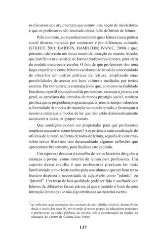 137
os discursos que argumentam que somos uma nação de não-leitores
e que os professores são resultado dessa falta de hábito de leitura.
Pelo contrário, é o reconhecimento de que a leitura é uma prática
social diversa, marcada por contrastes e por diferenças culturais
(STREET, 2001; BARTON, HAMILTON; IVANIC, 2000) e que,
portanto, não existe um único modo de inserção no mundo letrado,
que justifica a necessidade de formar professores-leitores, para além
do modelo meramente escolar. O fato de que professores têm uma
larga experiência como leitores escolares não invalida a necessidade
de situá-los em outras práticas de leitura, ampliando suas
possibilidades de acesso aos bens culturais mediados por textos
escritos. Por outra parte, a constatação de que, ao menos na realidade
brasileira, o perfil sóciocultural de professores, crianças e jovens, em
geral, os aproxima das camadas de menos prestígio social, também
justificaqueseproponhamprogramasque,aomesmotempo,valorizem
a diversidade de modos de inserção no mundo letrado, e favoreçam o
acesso a materiais e modos de ler que não estão democraticamente
acessíveis a todos os grupos sociais.
Que condições podem ser propiciadas para que professores
ampliem seu acervo como leitores?Aexperiência com a realização de
oficinas de leitura5
, na forma de rodas de leitura, seguida de conversas
sobre textos literários tem desencadeado algumas reflexões que
apresentarei brevemente, para finalizar este capítulo.
Um aspecto a destacar é a escolha de textos literários dirigidos a
crianças e jovens, como material de leitura para professores. Um
suposto dessa escolha é que professores precisam ter mais
familiaridade com o texto escrito para seus alunos e que um bom texto
literário dispensa a necessidade de adjetivá-lo como “infantil” ou
“juvenil”. Um texto de boa qualidade pode ser lido e usufruído por
leitores de diferentes faixas etárias, já que o sentido é fruto de uma
interação leitor-texto e não algo intrínseco ao material escrito.
5
As reflexões aqui apontadas são resultado de um trabalho coletivo, desenvolvido
desde o início dos anos 90, envolvendo diversos grupos de educadores populares
e professores de redes públicas de ensino, sob a coordenação da equipe de
educação do Centro de Cultura Luiz Freire.
Praticas_Leitura.pmd 23/6/2009, 15:03137
 