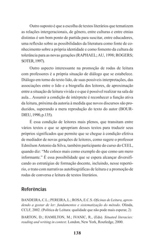 138
Outro suposto é que a escolha de textos literários que tematizem
as relações intergeracionais, de gênero, entre culturas e entre etnias
distintas é um bom ponto de partida para suscitar, entre educadores,
uma reflexão sobre as possibilidades da literatura como fonte de co-
nhecimento sobre a própria identidade e como fomento da cultura de
tolerância para as novas gerações (RAPHAEL;AU, 1998; ROGERS;
SOTER,1997).
Outro aspecto interessante na promoção de rodas de leitura
com professores é a própria situação de diálogo que se estabelece.
Diálogo em torno do texto lido, de suas possíveis interpretações, das
associações entre o lido e a biografia dos leitores, de aproximação
entre a situação de leitura vivida e o que é possível realizar na sala de
aula... Assumir a condição de intérprete é reconhecer a função ativa
da leitura, próxima da autoria à medida que novos discursos são pro-
duzidos, superando a mera reprodução do texto do autor (BOUR-
DIEU,1990,p.135).
É essa condição de leitores mais plenos, que transitam entre
vários textos e que se apropriam desses textos para traduzir seus
próprios significados que permite que se chegue à condição efetiva
de mediador de novas gerações de leitores, como sugere o professor
EdmilsonAntonio da Silva, também participante do curso do CEEL,
quando diz: “Me coloco mais como exemplo do que como um mero
informante.” É essa possibilidade que se espera alcançar diversifi-
cando as estratégias de formação docente, incluindo, nesse repertó-
rio, o trato com narrativas autobiográficas de leitura e a promoção de
rodas de conversa e leitura de textos literários.
Referências
BANDEIRA, C.L.; PEREIRA, L.; ROSA, E.C.S. Oficinas de Leitura, apren-
dendo a gostar de ler: fundamentos e sistematização do método. Olinda,
CCLF, 2002. (Política de Leitura: qualidade que não pode mais esperar, 2)
BARTON, D.; HAMILTON, M.; IVANIC, R., (Eds). Situated literacies:
reading and writing in context. London, New York, Routledge, 2000.
Praticas_Leitura.pmd 23/6/2009, 15:03138
 