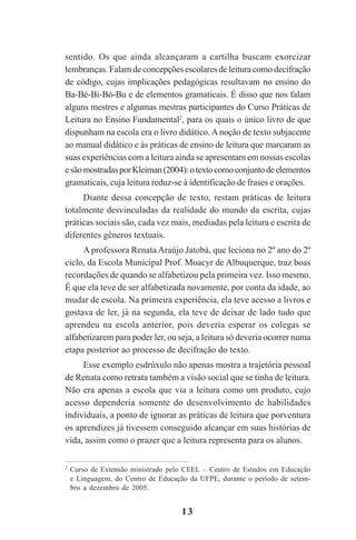 13
sentido. Os que ainda alcançaram a cartilha buscam exorcizar
lembranças. Falam de concepções escolares de leitura como decifração
de código, cujas implicações pedagógicas resultavam no ensino do
Ba-Bé-Bi-Bó-Bu e de elementos gramaticais. É disso que nos falam
alguns mestres e algumas mestras participantes do Curso Práticas de
Leitura no Ensino Fundamental2
, para os quais o único livro de que
dispunham na escola era o livro didático. Anoção de texto subjacente
ao manual didático e às práticas de ensino de leitura que marcaram as
suas experiências com a leitura ainda se apresentam em nossas escolas
esãomostradasporKleiman(2004):otextocomoconjuntodeelementos
gramaticais, cuja leitura reduz-se à identificação de frases e orações.
Diante dessa concepção de texto, restam práticas de leitura
totalmente desvinculadas da realidade do mundo da escrita, cujas
práticas sociais são, cada vez mais, mediadas pela leitura e escrita de
diferentes gêneros textuais.
A professora Renata Araújo Jatobá, que leciona no 2º ano do 2º
ciclo, da Escola Municipal Prof. Moacyr de Albuquerque, traz boas
recordações de quando se alfabetizou pela primeira vez. Isso mesmo.
É que ela teve de ser alfabetizada novamente, por conta da idade, ao
mudar de escola. Na primeira experiência, ela teve acesso a livros e
gostava de ler, já na segunda, ela teve de deixar de lado tudo que
aprendeu na escola anterior, pois deveria esperar os colegas se
alfabetizarem para poder ler, ou seja, a leitura só deveria ocorrer numa
etapa posterior ao processo de decifração do texto.
Esse exemplo esdrúxulo não apenas mostra a trajetória pessoal
de Renata como retrata também a visão social que se tinha de leitura.
Não era apenas a escola que via a leitura como um produto, cujo
acesso dependeria somente do desenvolvimento de habilidades
individuais, a ponto de ignorar as práticas de leitura que porventura
os aprendizes já tivessem conseguido alcançar em suas histórias de
vida, assim como o prazer que a leitura representa para os alunos.
2
Curso de Extensão ministrado pelo CEEL – Centro de Estudos em Educação
e Linguagem, do Centro de Educação da UFPE, durante o período de setem-
bro a dezembro de 2005.
Praticas_Leitura.pmd 23/6/2009, 15:0313
 