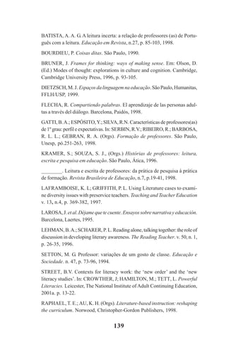 139
BATISTA, A. A. G. A leitura incerta: a relação de professores (as) de Portu-
guês com a leitura. Educação em Revista, n.27, p. 85-103, 1998.
BOURDIEU, P. Coisas ditas. São Paulo, 1990.
BRUNER, J. Frames for thinking: ways of making sense. Em: Olson, D.
(Ed.) Modes of thought: explorations in culture and cognition. Cambridge,
Cambridge University Press, 1996, p. 93-105.
DIETZSCH, M. J. Espaços da linguagem na educação. São Paulo, Humanitas,
FFLH/USP, 1999.
FLECHA, R. Compartiendo palabras. El aprendizaje de las personas adul-
tas a través del diálogo. Barcelona, Paidós, 1998.
GATTI, B.A.; ESPÓSITO,Y.; SILVA, R.N. Características de professores(as)
de 1º grau: perfil e expectativas. In: SERBIN, R.V.; RIBEIRO, R.; BARBOSA,
R. L. L.; GEBRAN, R. A. (Orgs). Formação de professores. São Paulo,
Unesp, pó.251-263, 1998.
KRAMER, S.; SOUZA, S. J., (Orgs.) Histórias de professores: leitura,
escrita e pesquisa em educação. São Paulo, Ática, 1996.
________. Leitura e escrita de professores: da prática de pesquisa à prática
de formação. Revista Brasileira de Educação, n.7, p.19-41, 1998.
LAFRAMBOISE, K. L; GRIFFITH, P. L. Using Literature cases to exami-
ne diversity issues with preservice teachers. Teaching and Teacher Education
v. 13, n.4, p. 369-382, 1997.
LAROSA, J. et al. Déjame que te cuente.Ensayos sobre narrativa y educación.
Barcelona, Laertes, 1995.
LEHMAN, B.A.; SCHARER, P. L. Reading alone, talking together: the role of
discussion in developing literary awareness. The Reading Teacher. v. 50, n. 1,
p. 26-35, 1996.
SETTON, M. G. Professor: variações de um gosto de classe. Educação e
Sociedade. n. 47, p. 73-96, 1994.
STREET, B.V. Contexts for literacy work: the ‘new order’ and the ‘new
literacy studies’. In: CROWTHER, J; HAMILTON, M.; TETT, L. Powerful
Literacies. Leicester, The National Institute of Adult Continuing Education,
2001a. p. 13-22.
RAPHAEL, T. E.; AU, K. H. (Orgs). Literature-based instruction: reshaping
the curriculum. Norwood, Christopher-Gordon Publishers, 1998.
Praticas_Leitura.pmd 23/6/2009, 15:03139
 
