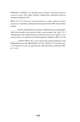 140
ROGERS, T.; SOTER,A. O. Reading across cultures: teaching literature in
a diverse society. New York, Teachers College Press; National Council of
Teachers of English, 1997.
ROSA, E. C. S. A leitura na vida de professoras: relatos, práticas e forma-
ção docente. São Paulo, Instituto de Psicologia da USP, 2003 (Tese de Dou-
torado).
_______. Relatos autobiográficos de leitura e alfabetização: ouvindo profes-
sores para entender como pensam sobre o que ensinam. Em: Leal, T.F. e
Albuquerque, E.B.C.(Orgs) Desafios da educação de jovens e adultos: cons-
truindo práticas de alfabetização. Belo Horizonte:Autêntica, 2005, p.15-48.
_______. e LINS E SILVA, M. E. Ler e escrever na vida de professores: uma
integração possível. Em: BRANDÃO,A.C.P.L. e ROSA, E.C.S. (Orgs) Leitu-
ra e Produção de textos na alfabetização. Belo Horizonte, Autêntica, 2005.
p. 11 a 26.
Praticas_Leitura.pmd 23/6/2009, 15:03140
 