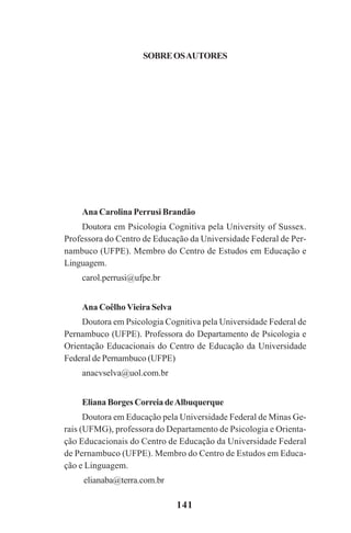 141
Ana Carolina Perrusi Brandão
Doutora em Psicologia Cognitiva pela University of Sussex.
Professora do Centro de Educação da Universidade Federal de Per-
nambuco (UFPE). Membro do Centro de Estudos em Educação e
Linguagem.
carol.perrusi@ufpe.br
Ana Coêlho Vieira Selva
Doutora em Psicologia Cognitiva pela Universidade Federal de
Pernambuco (UFPE). Professora do Departamento de Psicologia e
Orientação Educacionais do Centro de Educação da Universidade
Federal de Pernambuco (UFPE)
anacvselva@uol.com.br
Eliana Borges Correia deAlbuquerque
Doutora em Educação pela Universidade Federal de Minas Ge-
rais (UFMG), professora do Departamento de Psicologia e Orienta-
ção Educacionais do Centro de Educação da Universidade Federal
de Pernambuco (UFPE). Membro do Centro de Estudos em Educa-
ção e Linguagem.
elianaba@terra.com.br
SOBREOSAUTORES
Praticas_Leitura.pmd 23/6/2009, 15:03141
 