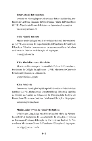142
Ester Calland de Sousa Rosa
DoutoraemPsicologiapelaUniversidadedeSãoPaulo(USP),pro-
fessoradoCentrodeEducaçãodaUniversidadeFederaldePernambuco
(UFPE).MembrodoCentrodeEstudosemEducaçãoeLinguagem.
esterosa@uol.com.br
IvanePedrosadeSouza
Mestre em Psicologia pela Universidade Federal de Pernambu-
co (UFPE), professora do Departamento de Psicologia do Centro de
Filosofia e Ciências Humanas dessa mesma universidade. Membro
do Centro de Estudos em Educação e Linguagem.
ivane@uol.com.br
KátiaMariaBarretodaSilvaLeite
Mestre em Literatura pela Universidade Federal de Pernambuco.
Professora do Colégio de Aplicação - UFPE. Membro do Centro de
Estudos em Educação e Linguagem.
kmbarreto@uol.com.br
Kátia Reis Melo
DoutoraemPsicologiaCognitivapelaUniversidadeFederaldePer-
nambuco (UFPE). Professora do Departamento de Métodos e Técnicas
de Ensino do Centro de Educação da Universidade Federal de
Pernambuco.MembrodoCentrodeEstudosemEducaçãoeLinguagem.
katiamelo@hotmail.com
Maria Lúcia Ferreira de Figueiredo Barbosa
Doutora em Línguística pela Universidade Federal de Pernam-
buco (UFPE). Professora do Departamento de Métodos e Técnicas
de Ensino do Centro de Educação da Universidade Federal de Per-
nambuco. Membro do Centro de Estudos em Educação e Linguagem.
luciafyg@yahoo.com.br
Praticas_Leitura.pmd 23/6/2009, 15:03142
 