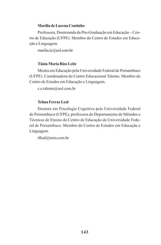 143
MaríliadeLucenaCoutinho
Professora, Doutoranda da Pós-Graduação em Educação – Cen-
tro de Educação (UFPE). Membro do Centro de Estudos em Educa-
ção e Linguagem.
marilia.lc@uol.com.br
Tânia Maria Rios Leite
Mestra em Educação pela Universidade Federal de Pernambuco
(UFPE). Coordenadora do Centro Educacional Talento. Membro do
Centro de Estudos em Educação e Linguagem.
c.e.talento@uol.com.br
Telma Ferraz Leal
Doutora em Psicologia Cognitiva pela Universidade Federal
de Pernambuco (UFPE), professora do Departamento de Métodos e
Técnicas de Ensino do Centro de Educação da Universidade Fede-
ral de Pernambuco. Membro do Centro de Estudos em Educação e
Linguagem.
tfleal@terra.com.br
Praticas_Leitura.pmd 23/6/2009, 15:03143
 