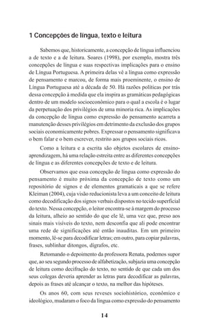 14
1 Concepções de língua, texto e leitura
Sabemos que, historicamente, a concepção de língua influenciou
a de texto e a de leitura. Soares (1998), por exemplo, mostra três
concepções de língua e suas respectivas implicações para o ensino
de Língua Portuguesa. A primeira delas vê a língua como expressão
de pensamento e marcou, de forma mais proeminente, o ensino de
Língua Portuguesa até a década de 50. Há razões políticas por trás
dessa concepção à medida que ela inspira as gramáticas pedagógicas
dentro de um modelo socioeconômico para o qual a escola é o lugar
da perpetuação dos privilégios de uma minoria rica. As implicações
da concepção de língua como expressão do pensamento acarreta a
manutenção desses privilégios em detrimento da exclusão dos grupos
sociais economicamente pobres. Expressar o pensamento significava
o bem falar e o bem escrever, restrito aos grupos sociais ricos.
Como a leitura e a escrita são objetos escolares de ensino-
aprendizagem, há uma relação estreita entre as diferentes concepções
de língua e as diferentes concepções de texto e de leitura.
Observamos que essa concepção de língua como expressão do
pensamento é muito próxima da concepção de texto como um
repositório de signos e de elementos gramaticais a que se refere
Kleiman (2004), cuja visão reducionista leva a um conceito de leitura
como decodificação dos signos verbais dispostos no tecido superficial
do texto. Nessa concepção, o leitor encontra-se à margem do processo
da leitura, alheio ao sentido do que ele lê, uma vez que, preso aos
sinais mais visíveis do texto, nem desconfia que ali pode encontrar
uma rede de significações até então inauditas. Em um primeiro
momento, lê-se para decodificar letras; em outro, para copiar palavras,
frases, sublinhar ditongos, dígrafos, etc.
Retomando o depoimento da professora Renata, podemos supor
que, ao seu segundo processo de alfabetização, subjazia uma concepção
de leitura como decifração do texto, no sentido de que cada um dos
seus colegas deveria aprender as letras para decodificar as palavras,
depois as frases até alcançar o texto, na melhor das hipóteses.
Os anos 60, com seus reveses sociohistórico, econômico e
ideológico, mudaram o foco da língua como expressão do pensamento
Praticas_Leitura.pmd 23/6/2009, 15:0314
 