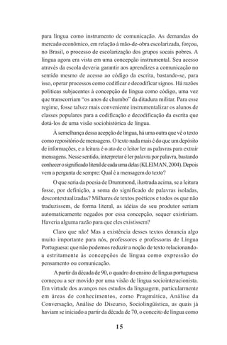 15
para língua como instrumento de comunicação. As demandas do
mercado econômico, em relação à mão-de-obra escolarizada, forçou,
no Brasil, o processo de escolarização dos grupos socais pobres. A
língua agora era vista em uma concepção instrumental. Seu acesso
através da escola deveria garantir aos aprendizes a comunicação no
sentido mesmo de acesso ao código da escrita, bastando-se, para
isso, operar processos como codificar e decodificar signos. Há razões
políticas subjacentes à concepção de língua como código, uma vez
que transcorriam “os anos de chumbo” da ditadura militar. Para esse
regime, fosse talvez mais conveniente instrumentalizar os alunos de
classes populares para a codificação e decodificação da escrita que
dotá-los de uma visão sociohistórica de língua.
Àsemelhançadessaacepçãodelíngua,háumaoutraquevêotexto
comorepositóriodemensagens.Otextonadamaisédoqueumdepósito
de informações, e a leitura é o ato de o leitor ler as palavras para extrair
mensagens.Nessesentido,interpretarélerpalavraporpalavra,bastando
conhecerosignificadoliteraldecadaumadelas(KLEIMAN,2004).Depois
vem a pergunta de sempre: Qual é a mensagem do texto?
O que seria da poesia de Drummond, ilustrada acima, se a leitura
fosse, por definição, a soma do significado de palavras isoladas,
descontextualizadas? Milhares de textos poéticos e todos os que não
traduzissem, de forma literal, as idéias do seu produtor seriam
automaticamente negados por essa concepção, sequer existiriam.
Haveria alguma razão para que eles existissem?
Claro que não! Mas a existência desses textos denuncia algo
muito importante para nós, professores e professoras de Língua
Portuguesa: que não podemos reduzir a noção de texto relacionando-
a estritamente às concepções de língua como expressão do
pensamento ou comunicação.
Apartir da década de 90, o quadro do ensino de língua portuguesa
começou a ser movido por uma visão de língua sociointeracionista.
Em virtude dos avanços nos estudos da linguagem, particularmente
em áreas de conhecimentos, como Pragmática, Análise da
Conversação, Análise do Discurso, Sociolingüística, as quais já
haviam se iniciado a partir da década de 70, o conceito de língua como
Praticas_Leitura.pmd 23/6/2009, 15:0315
 
