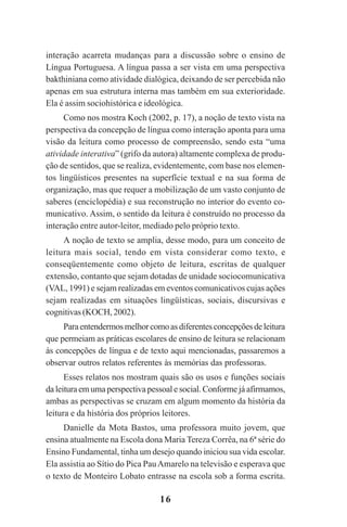 16
interação acarreta mudanças para a discussão sobre o ensino de
Língua Portuguesa. A língua passa a ser vista em uma perspectiva
bakthiniana como atividade dialógica, deixando de ser percebida não
apenas em sua estrutura interna mas também em sua exterioridade.
Ela é assim sociohistórica e ideológica.
Como nos mostra Koch (2002, p. 17), a noção de texto vista na
perspectiva da concepção de língua como interação aponta para uma
visão da leitura como processo de compreensão, sendo esta “uma
atividade interativa” (grifo da autora) altamente complexa de produ-
ção de sentidos, que se realiza, evidentemente, com base nos elemen-
tos lingüísticos presentes na superfície textual e na sua forma de
organização, mas que requer a mobilização de um vasto conjunto de
saberes (enciclopédia) e sua reconstrução no interior do evento co-
municativo. Assim, o sentido da leitura é construído no processo da
interação entre autor-leitor, mediado pelo próprio texto.
A noção de texto se amplia, desse modo, para um conceito de
leitura mais social, tendo em vista considerar como texto, e
conseqüentemente como objeto de leitura, escritas de qualquer
extensão, contanto que sejam dotadas de unidade sociocomunicativa
(VAL, 1991) e sejam realizadas em eventos comunicativos cujas ações
sejam realizadas em situações lingüísticas, sociais, discursivas e
cognitivas (KOCH, 2002).
Paraentendermosmelhorcomoasdiferentesconcepçõesdeleitura
que permeiam as práticas escolares de ensino de leitura se relacionam
às concepções de língua e de texto aqui mencionadas, passaremos a
observar outros relatos referentes às memórias das professoras.
Esses relatos nos mostram quais são os usos e funções sociais
da leitura em uma perspectiva pessoal e social. Conforme já afirmamos,
ambas as perspectivas se cruzam em algum momento da história da
leitura e da história dos próprios leitores.
Danielle da Mota Bastos, uma professora muito jovem, que
ensina atualmente na Escola dona Maria Tereza Corrêa, na 6ª série do
Ensino Fundamental, tinha um desejo quando iniciou sua vida escolar.
Ela assistia ao Sítio do Pica PauAmarelo na televisão e esperava que
o texto de Monteiro Lobato entrasse na escola sob a forma escrita.
Praticas_Leitura.pmd 23/6/2009, 15:0316
 
