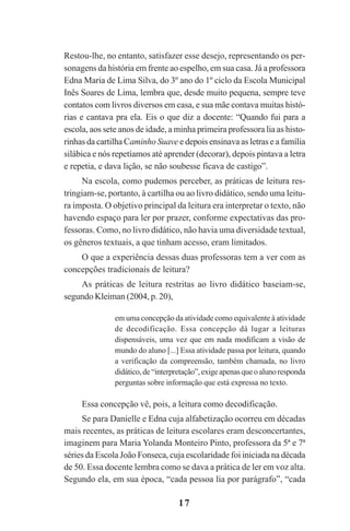 17
Restou-lhe, no entanto, satisfazer esse desejo, representando os per-
sonagens da história em frente ao espelho, em sua casa. Já a professora
Edna Maria de Lima Silva, do 3º ano do 1º ciclo da Escola Municipal
Inês Soares de Lima, lembra que, desde muito pequena, sempre teve
contatos com livros diversos em casa, e sua mãe contava muitas histó-
rias e cantava pra ela. Eis o que diz a docente: “Quando fui para a
escola, aos sete anos de idade, a minha primeira professora lia as histo-
rinhas da cartilha Caminho Suave e depois ensinava as letras e a família
silábica e nós repetíamos até aprender (decorar), depois pintava a letra
e repetia, e dava lição, se não soubesse ficava de castigo”.
Na escola, como pudemos perceber, as práticas de leitura res-
tringiam-se, portanto, à cartilha ou ao livro didático, sendo uma leitu-
ra imposta. O objetivo principal da leitura era interpretar o texto, não
havendo espaço para ler por prazer, conforme expectativas das pro-
fessoras. Como, no livro didático, não havia uma diversidade textual,
os gêneros textuais, a que tinham acesso, eram limitados.
O que a experiência dessas duas professoras tem a ver com as
concepções tradicionais de leitura?
As práticas de leitura restritas ao livro didático baseiam-se,
segundo Kleiman (2004, p. 20),
em uma concepção da atividade como equivalente à atividade
de decodificação. Essa concepção dá lugar a leituras
dispensáveis, uma vez que em nada modificam a visão de
mundo do aluno [...] Essa atividade passa por leitura, quando
a verificação da compreensão, também chamada, no livro
didático,de“interpretação”,exigeapenasqueoalunoresponda
perguntas sobre informação que está expressa no texto.
Essa concepção vê, pois, a leitura como decodificação.
Se para Danielle e Edna cuja alfabetização ocorreu em décadas
mais recentes, as práticas de leitura escolares eram desconcertantes,
imaginem para Maria Yolanda Monteiro Pinto, professora da 5ª e 7ª
séries da Escola João Fonseca, cuja escolaridade foi iniciada na década
de 50. Essa docente lembra como se dava a prática de ler em voz alta.
Segundo ela, em sua época, “cada pessoa lia por parágrafo”, “cada
Praticas_Leitura.pmd 23/6/2009, 15:0317
 