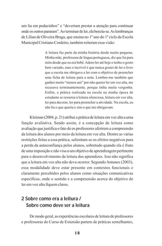 18
um lia em pedacinhos” e “deveriam prestar a atenção para continuar
ondeosoutrospararam”.Aoterminardeler,elabenzia-se.Aslembranças
de Lílian de Oliveira Braga, que ensina no 1º ano do 1º ciclo da Escola
Municipal Cristiano Cordeiro, também reiteram essa visão:
A leitura faz parte da minha história desde muito pequena.
Minha mãe, professora de língua portuguesa, diz que lia para
mim desde que eu era bebê.Adoro ler até hoje e tenho o gosto
bem variado, mas o incrível é que nunca gostei de ler o livro
que a escola me obrigava a ler com o objetivo de preencher
uma ficha de leitura para a nota. Lembro-me também que
ganhei muito “menos um” por não querer ler em voz alta, me
recusava terminantemente, porque tinha muita vergonha.
Enfim, a prática realizada na escola na minha época de
estudante se resumia à leitura silenciosa, leitura em voz alta,
ler para decorar, ler para preencher a atividade. Na escola, eu
não lia o que queria e sim o que me obrigavam.
Kleiman (2004, p. 21) atribui a prática de leitura em voz alta a uma
função avaliativa. Sendo assim, é a concepção de leitura como
avaliação que justifica o fato de os professores aferirem a compreensão
da leitura dos alunos por meio da leitura em voz alta. Dentre as várias
restrições feitas a essa prática, salientam-se os efeitos negativos para
a perda da autoconfiança pelos alunos, sobretudo quando ela é fruto
de uma imposição e não visa a um objetivo de aprendizagem pertinente
para o desenvolvimento da leitura dos aprendizes. Isso não significa
que a leitura em voz alta não deva ocorrer. SegundoAntunes (2003),
essa modalidade deve estar presente em contextos funcionais e
claramente percebidos pelos alunos como situações comunicativas
específicas, onde o sentido e a compreensão acerca do objetivo do
ler em voz alta fiquem claros.
2 Sobre como era a leitura /
Sobre como deve ser a leitura
De modo geral, as experiências escolares de leitura de professores
e professoras do Curso de Extensão partem de práticas semelhantes,
Praticas_Leitura.pmd 23/6/2009, 15:0318
 