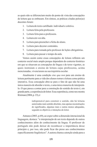 19
as quais não se diferenciam muito do ponto de vista das concepções
de leitura que as embasam. Em síntese, as práticas citadas pelos(as)
docentes foram:
1. Leitura do texto cartilhado: individual e coletiva.
2. Leitura feita pela professora
3. Leitura feita para a professora.
4. Leitura em voz alta.
5. Leitura para preencher a ficha do aluno.
6. Leitura para decorar conteúdos.
7. Leitura para tomada pelo professor de lições obrigatórias.
8. Leitura para passar o tempo da aula.
Vemos assim como essas concepções de leitura refletem um
contexto social mais amplo porque dependem do contexto histórico
em que se situavam as concepções de língua e de texto vigentes, as
quais instruíam o ensino de leitura cujas professoras, acima
mencionadas, vivenciaram na sua trajetória escolar.
Atualmente é uma condição sine qua non para um ensino de
leitura pertinente para a vida dos alunos tomar a leitura como prática
interativa. Essa concepção abre-se para o fato de que não há uma
única maneira de abordar o texto, e uma única maneira de interpretá-
lo. O que passa a contar para a construção do sentido do texto é, em
grande parte, a experiência do leitor. Essa experiência, como nos mostra
Kleiman(2004,p. 23),é
indispensável para construir o sentido, não há leituras
autorizadas num sentido absoluto, mas apenas reconstruções
de significados, algumas mais e outras menos adequadas,
segundo os objetivos e intenções do leitor.
Antunes (2003, p.69), ao expor sobre a dimensão interacional da
linguagem, destaca: “a interpretação de um texto depende de outros
conhecimentos além do conhecimento da língua. O professor de
português não pode deixar de reconhecer a importância desse
princípio e, por isso, não pode ficar tão preso aos conhecimentos
especificamente lingüísticos”.Aautora chama a atenção ainda para a
Praticas_Leitura.pmd 23/6/2009, 15:0319
 