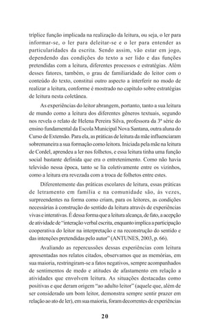 20
tríplice função implicada na realização da leitura, ou seja, o ler para
informar-se, o ler para deleitar-se e o ler para entender as
particularidades da escrita. Sendo assim, vão estar em jogo,
dependendo das condições do texto a ser lido e das funções
pretendidas com a leitura, diferentes processos e estratégias. Além
desses fatores, também, o grau de familiaridade do leitor com o
conteúdo do texto, constitui outro aspecto a interferir no modo de
realizar a leitura, conforme é mostrado no capítulo sobre estratégias
de leitura nesta coletânea.
As experiências do leitor abrangem, portanto, tanto a sua leitura
de mundo como a leitura dos diferentes gêneros textuais, segundo
nos revela o relato de Helena Pereira Silva, professora da 3ª série do
ensino fundamental da Escola Municipal Nova Santana, outra aluna do
Curso de Extensão. Para ela, as práticas de leitura da mãe influenciaram
sobremaneira a sua formação como leitora. Iniciada pela mãe na leitura
de Cordel, aprendeu a ler nos folhetos, e essa leitura tinha uma função
social bastante definida que era o entretenimento. Como não havia
televisão nessa época, tanto se lia coletivamente entre os vizinhos,
como a leitura era revezada com a troca de folhetos entre estes.
Diferentemente das práticas escolares de leitura, essas práticas
de letramento em família e na comunidade são, às vezes,
surpreendentes na forma como criam, para os leitores, as condições
necessárias à construção do sentido da leitura através de experiências
vivaseinterativas.Édessaformaquealeituraalcança,defato,aacepção
deatividadede“interaçãoverbalescrita,enquantoimplicaaparticipação
cooperativa do leitor na interpretação e na reconstrução do sentido e
das intenções pretendidas pelo autor” (ANTUNES, 2003, p. 66).
Avaliando as repercussões dessas experiências com leitura
apresentadas nos relatos citados, observamos que as memórias, em
sua maioria, restringiram-se a fatos negativos, sempre acompanhados
de sentimentos de medo e atitudes de afastamento em relação a
atividades que envolvem leitura. As situações destacadas como
positivas e que deram origem “ao adulto leitor” (aquele que, além de
ser considerado um bom leitor, demonstra sempre sentir prazer em
relaçãoaoatodeler),emsuamaioria,foramdecorrentesdeexperiências
Praticas_Leitura.pmd 23/6/2009, 15:0320
 