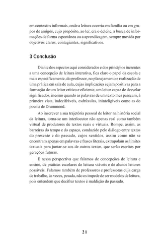 21
em contextos informais, onde a leitura ocorria em família ou em gru-
pos de amigos, cujo propósito, ao ler, era o deleite, a busca de infor-
mações de forma espontânea ou a aprendizagem, sempre movida por
objetivos claros, contagiantes, significativos.
3 Conclusão
Diante dos aspectos aqui considerados e dos princípios inerentes
a uma concepção de leitura interativa, fica claro o papel da escola e
mais especificamente, do professor, no planejamento e realização de
uma prática em sala de aula, cujas implicações sejam positivas para a
formação de um leitor crítico e eficiente, um leitor capaz de desvelar
significados, mesmo quando as palavras de um texto lhes pareçam, à
primeira vista, indecifráveis, esdrúxulas, ininteligíveis como as do
poema de Drummond.
Ao inscrever a sua trajetória pessoal de leitor na história social
da leitura, torna-se um interlocutor não apenas real como também
virtual de produtores de textos reais e virtuais. Rompe, assim, as
barreiras do tempo e do espaço, conduzido pelo diálogo entre textos
do presente e do passado, cujos sentidos, assim como não se
encontram apenas em palavras e frases literais, extrapolam os limites
textuais para juntar-se aos de outros textos, que serão escritos por
gerações futuras.
É nessa perspectiva que falamos de concepções de leitura e
ensino, de práticas escolares de leitura viáveis e de alunos leitores
possíveis. Falamos também de professores e professoras cuja carga
de trabalho, às vezes, pesada, não os impede de ser modelos de leitura,
pois entendem que decifrar textos é maldição do passado.
Praticas_Leitura.pmd 23/6/2009, 15:0321
 