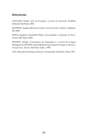 22
Referências
ANTUNES, Irandé. Aula de Português: encontro & interação. Parábola
Editorial: São Paulo, 2003.
KLEIMAN,Angela. Oficina de Leitura: teoria & prática. Pontes: Campinas,
SP, 2004.
KOCH, Ingedore e Grunfield Villaça. Desvendando os Segredos do Texto.
Cortez: São Paulo, 2002.
SOARES, Magda. Concepções de linguagem e o ensino da Língua
Portuguesa.In: BASTOS, Neusa Barbosa (org.) Língua Portuguesa: História,
Perspectivas, Ensino. São Paulo: Educ:; 1998.
VAL, Maria da Costa Graça. Redação e Textualidade. São Paulo: Ática, 1991.
Praticas_Leitura.pmd 23/6/2009, 15:0322
 