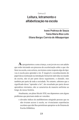 23
CAPÍTULO 2
Leitura, letramento e
alfabetização na escola
Ivane Pedrosa de Souza
Tânia Maria Rios Leite
Eliana Borges Correia de Albuquerque
Ao perguntarmos a uma criança, a um jovem ou a um adulto
que estão iniciando seu processo de escolarização sobre o que vão
fazer na escola, com certeza, ouviremos como resposta algo do tipo:
vou à escola para aprender a ler. É inegável o reconhecimento do
papel dessa instituição na introdução formal do indivíduo no mundo
da escrita, não só por parte desse seguimento, o alunado, mas
também por parte de toda a sociedade. No entanto, sabemos que o
significado desse “aprender a ler”, tão ressaltado por parte desses
aprendizes iniciantes, não se caracteriza de maneira uniforme ao
longo da nossa história.
Atualmente, em pleno Século XXI, nos deparamos com alguns
problemas que precisam ainda ser vencidos:
elevados índices de analfabetismo atingindo pessoas que ou
não tiveram acesso à escola, ou vivenciaram experiências
escolares que não lhes permitiram apropriar-se do Sistema de
EscritaAlfabética;
OK
Praticas_Leitura.pmd 23/6/2009, 15:0323
 