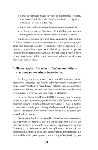 24
alunos que atingem níveis elevados de escolaridade (4ª série,
e mesmo a 8ª série do Ensino Fundamental) sem conseguir ler
e produzir textos com autonomia;
alunos que, explicitamente, afirmam que não gostam de ler;
professores com dificuldades de trabalhar com turmas
heterogêneas no que se refere à leitura e escrita de textos.
Enfim, a escola brasileira, instituição responsável pelo ensino
da leitura e da escrita, tem fracassado em sua tarefa primeira, porque
ainda não consegue ensinar efetivamente todos os alunos a ler e
escrever, especialmente quando provêm de grupos sociais pouco
letrados. Pretendemos, neste capitulo, discutir sobre a relação entre
leitura, letramento e alfabetização, na tentativa de contextualizar os
problemas acima citados.
1 Alfabetização e letramento: fenômenos distintos,
mas inseparáveis e interdependentes
Ao longo da nossa história, o termo alfabetização esteve
associado a diferentes significados: saber ler e escrever seu próprio
nome, saber “codificar” e “decodificar” palavras simples, saber ler e
escrever um bilhete, entre outros. Nas duas últimas décadas, esse
termo passou a ser associado a um outro: o letramento.
Segundo o Dicionário Houaiss (2001), letramento éum“conjunto
de práticas que denotam a capacidade de uso de diferentes tipos de
material escrito”. Como apontado por Soares (1998), o termo
letramento é a versão para o Português da palavra de língua inglesa
literacy, que significa o estado ou condição que assume aquele que
aprende a ler e escrever.
Os estudos sobre letramento no Brasil configuram-se como uma
das vertentes de pesquisa que melhor concretizam a união do
interesse teórico, a busca de descrições e explicações sobre um
fenômeno, com o interesse social ou aplicado, a formulação de
perguntas cuja resposta possa vir a promover uma transformação de
uma realidade tão preocupante, como a marginalização de grupos
Praticas_Leitura.pmd 23/6/2009, 15:0324
 