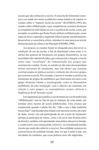 25
sociais que não conhecem a escrita. O conceito de letramento come-
çou a ser usado nos meios acadêmicos numa tentativa de separar os
estudos sobre o “impacto social da escrita” (KLEIMAN,1991) dos
estudos sobre alfabetização, cujas competências escolares destacam
as competências individuais no uso e na prática da escrita, como, por
exemplo, os sentidos que Paulo Freire atribuía à alfabetização, como
capaz de levar o aprendiz a organizar reflexivamente seu pensamento,
desenvolver a consciência crítica, introduzi-lo num processo real de
democratização da cultura e da libertação (FREIRE,1980).
Aos poucos, os estudos foram se alargando para descrever as
condições de uso da escrita, a fim de determinar como eram, e os
efeitos das práticas de letramento em grupos minoritários, ou em
sociedades não industrializadas, que começavam a integrar a escrita
como uma “tecnologia” de comunicação dos grupos que
sustentavam o poder. Assim, os estudos já não mais pressupunham
efeitos universais do letramento, mas sim efeitos que estariam
correlacionados às práticas sociais e culturais dos diversos grupos
que usavam a escrita. Por exemplo, é possível estudar as práticas de
letramento de grupos de analfabetos que funcionam em meio a um
grupo altamente letrado e tecnologizado, como os funcionários
analfabetos de uma instituição, com o objetivo de examinar, em
relação a estes grupos, as conseqüências sociais, afetivas e
lingüísticas de tal inserção social.
Um argumento que justifica o uso do termo em vez do tradicional
“alfabetização” está no fato de que as crianças, de certo modo, são
letradas antes mesmo de serem alfabetizadas. Uma criança que
compreende quando o adulto lhe diz: “olha o que a fada madrinha
trouxe hoje!” está fazendo uma relação com um texto escrito, um conto
de fadas. Assim, ela está participando de um evento de letramento
(porque já participou de outros, como o de ouvir uma história antes
de dormir), também está aprendendo uma prática discursiva letrada,
e, sendo assim, essa criança pode, inclusive, ser considerada letrada,
mesmo que ainda não saiba ler e escrever. Sua oralidade começa a ter
características da oralidade letrada, uma vez que é junto à mãe, nas
atividades do cotidiano, que essas práticas orais são adquiridas.
Praticas_Leitura.pmd 23/6/2009, 15:0325
 