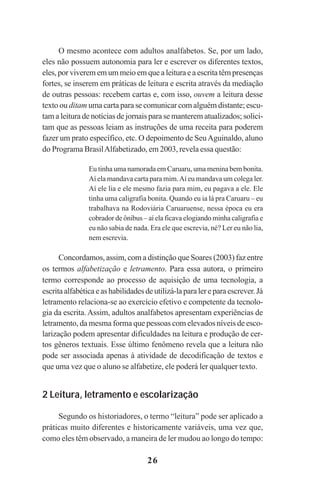 26
O mesmo acontece com adultos analfabetos. Se, por um lado,
eles não possuem autonomia para ler e escrever os diferentes textos,
eles, por viverem em um meio em que a leitura e a escrita têm presenças
fortes, se inserem em práticas de leitura e escrita através da mediação
de outras pessoas: recebem cartas e, com isso, ouvem a leitura desse
texto ou ditam uma carta para se comunicar com alguém distante; escu-
tam a leitura de notícias de jornais para se manterem atualizados; solici-
tam que as pessoas leiam as instruções de uma receita para poderem
fazer um prato específico, etc. O depoimento de SeuAguinaldo, aluno
do Programa BrasilAlfabetizado, em 2003, revela essa questão:
Eu tinha uma namorada em Caruaru, uma menina bem bonita.
Aí ela mandava carta para mim.Aí eu mandava um colega ler.
Aí ele lia e ele mesmo fazia para mim, eu pagava a ele. Ele
tinha uma caligrafia bonita. Quando eu ia lá pra Caruaru – eu
trabalhava na Rodoviária Caruaruense, nessa época eu era
cobrador de ônibus – aí ela ficava elogiando minha caligrafia e
eu não sabia de nada. Era ele que escrevia, né? Ler eu não lia,
nem escrevia.
Concordamos, assim, com a distinção que Soares (2003) faz entre
os termos alfabetização e letramento. Para essa autora, o primeiro
termo corresponde ao processo de aquisição de uma tecnologia, a
escrita alfabética e as habilidades de utilizá-la para ler e para escrever. Já
letramento relaciona-se ao exercício efetivo e competente da tecnolo-
gia da escrita. Assim, adultos analfabetos apresentam experiências de
letramento, da mesma forma que pessoas com elevados níveis de esco-
larização podem apresentar dificuldades na leitura e produção de cer-
tos gêneros textuais. Esse último fenômeno revela que a leitura não
pode ser associada apenas à atividade de decodificação de textos e
que uma vez que o aluno se alfabetize, ele poderá ler qualquer texto.
2 Leitura, letramento e escolarização
Segundo os historiadores, o termo “leitura” pode ser aplicado a
práticas muito diferentes e historicamente variáveis, uma vez que,
como eles têm observado, a maneira de ler mudou ao longo do tempo:
Praticas_Leitura.pmd 23/6/2009, 15:0326
 