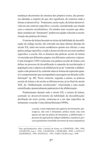 27
mudanças decorrentes da estrutura dos próprios textos, das premis-
sas adotadas a respeito do que eles significam, do contexto onde a
leitura se desenvolvia.1
Trataremos, nesta seção, da leitura desenvol-
vida em um contexto específico: a escola, considerando sua relação
com o contexto sociohistórico. Os estudos mais recentes que abor-
dam a temática do “letramento” podem nos ajudar a discutir a escola-
rização das práticas de leitura.
O ensino de leitura baseado no treino da habilidade de decodifi-
cação do código escrito, tão criticado nas duas últimas décadas do
século XX, tanto nos textos acadêmicos quanto nos oficiais, é uma
prática antiga específica, criada e desenvolvida em um meio também
específico: a escola. Ela se distancia das práticas sociais de leitura
vivenciadas por diferentes grupos, em diferentes contextos e épocas.
Cook-Gumperz (1991) relaciona essa prática escolar de leitura com
ênfase no processo de decodificação à expansão da escolarização à
população com o objetivo de alfabetizá-la ou de “controlar a alfabeti-
zação e não promovê-la; controlar tanto as formas de expressão quan-
to o comportamento que acompanham a passagem em direção à alfa-
betização” (p. 40). Nesse contexto, segundo a autora, as práticas
sociais de leitura e de escrita se diferenciavam, já no final do século
XIX, da “alfabetização escolarizada”, relacionada a uma noção
estratificada e potencialmente padronizável de alfabetização.
Predominante durante todo o século XX, o ensino de leitura,
centrado no desenvolvimento da habilidade de decodificação/
decifração do texto escrito, relaciona-se a um tipo específico de
letramento: o escolar. Como afirma Kleiman (1995b),
a escola, a mais importante das agências de letramento, pre-
ocupa-se, não com o letramento, prática social, mas com
apenas um tipo de prática de letramento, a alfabetização, o
processo de aquisição de códigos (alfabético, numérico), pro-
cesso geralmente concebido em termos de uma competência
1
Para aprofundamento sobre a história da leitura ver CHARTIER, 1994, 1998;
CHARTIER (org.), 1996; CHARTIER e HÉBRARD, 2000; LAJOLO E
ZILBERMAN, 1996; MANGUEL, 1997; FARIA FILHO (org.), 1998.
Praticas_Leitura.pmd 23/6/2009, 15:0327
 