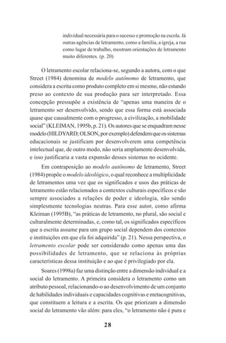 28
individual necessária para o sucesso e promoção na escola. Já
outras agências de letramento, como a família, a igreja, a rua
como lugar de trabalho, mostram orientações de letramento
muito diferentes. (p. 20)
O letramento escolar relaciona-se, segundo a autora, com o que
Street (1984) denomina de modelo autônomo de letramento, que
considera a escrita como produto completo em si mesmo, não estando
preso ao contexto de sua produção para ser interpretado. Essa
concepção pressupõe a existência de “apenas uma maneira de o
letramento ser desenvolvido, sendo que essa forma está associada
quase que causalmente com o progresso, a civilização, a mobilidade
social” (KLEIMAN, 1995b, p. 21). Os autores que se enquadram nesse
modelo(HILDYARD;OLSON,porexemplo)defendemqueossistemas
educacionais se justificam por desenvolverem uma competência
intelectual que, de outro modo, não seria amplamente desenvolvida,
e isso justificaria a vasta expansão desses sistemas no ocidente.
Em contraposição ao modelo autônomo de letramento, Street
(1984) propõe o modelo ideológico, o qual reconhece a multiplicidade
de letramentos uma vez que os significados e usos das práticas de
letramento estão relacionados a contextos culturais específicos e são
sempre associados a relações de poder e ideologia, não sendo
simplesmente tecnologias neutras. Para esse autor, como afirma
Kleiman (1995B), “as práticas de letramento, no plural, são social e
culturalmente determinadas, e, como tal, os significados específicos
que a escrita assume para um grupo social dependem dos contextos
e instituições em que ela foi adquirida” (p. 21). Nessa perspectiva, o
letramento escolar pode ser considerado como apenas uma das
possibilidades de letramento, que se relaciona às próprias
características dessa instituição e ao que é privilegiado por ela.
Soares (1998a) faz uma distinção entre a dimensão individual e a
social do letramento. A primeira considera o letramento como um
atributo pessoal, relacionando-o ao desenvolvimento de um conjunto
de habilidades individuais e capacidades cognitivas e metacognitivas,
que constituem a leitura e a escrita. Os que priorizam a dimensão
social do letramento vão além: para eles, “o letramento não é pura e
Praticas_Leitura.pmd 23/6/2009, 15:0328
 