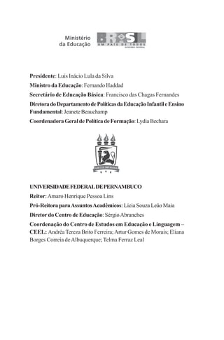 Presidente: Luis Inácio Lula da Silva
Ministro da Educação: Fernando Haddad
Secretário de Educação Básica: Francisco das Chagas Fernandes
DiretoradoDepartamentodePolíticasdaEducaçãoInfantileEnsino
Fundamental: Jeanete Beauchamp
CoordenadoraGeraldePolíticadeFormação:LydiaBechara
UNIVERSIDADEFEDERALDEPERNAMBUCO
Reitor:Amaro Henrique Pessoa Lins
Pró-Reitora paraAssuntosAcadêmicos: Lícia Souza Leão Maia
Diretor do Centro de Educação: SérgioAbranches
Coordenação do Centro de Estudos em Educação e Linguagem –
CEEL: Andréa Tereza Brito Ferreira;Artur Gomes de Morais; Eliana
Borges Correia deAlbuquerque;Telma Ferraz Leal
Praticas_Leitura.pmd 23/6/2009, 15:032
 