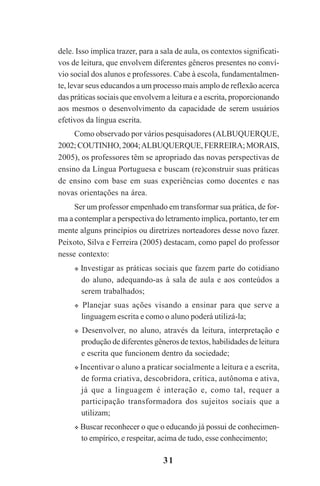 31
dele. Isso implica trazer, para a sala de aula, os contextos significati-
vos de leitura, que envolvem diferentes gêneros presentes no conví-
vio social dos alunos e professores. Cabe à escola, fundamentalmen-
te, levar seus educandos a um processo mais amplo de reflexão acerca
das práticas sociais que envolvem a leitura e a escrita, proporcionando
aos mesmos o desenvolvimento da capacidade de serem usuários
efetivos da língua escrita.
Como observado por vários pesquisadores (ALBUQUERQUE,
2002; COUTINHO, 2004;ALBUQUERQUE, FERREIRA;MORAIS,
2005), os professores têm se apropriado das novas perspectivas de
ensino da Língua Portuguesa e buscam (re)construir suas práticas
de ensino com base em suas experiências como docentes e nas
novas orientações na área.
Ser um professor empenhado em transformar sua prática, de for-
ma a contemplar a perspectiva do letramento implica, portanto, ter em
mente alguns princípios ou diretrizes norteadores desse novo fazer.
Peixoto, Silva e Ferreira (2005) destacam, como papel do professor
nesse contexto:
Investigar as práticas sociais que fazem parte do cotidiano
do aluno, adequando-as à sala de aula e aos conteúdos a
serem trabalhados;
Planejar suas ações visando a ensinar para que serve a
linguagem escrita e como o aluno poderá utilizá-la;
Desenvolver, no aluno, através da leitura, interpretação e
produção de diferentes gêneros de textos, habilidades de leitura
e escrita que funcionem dentro da sociedade;
Incentivar o aluno a praticar socialmente a leitura e a escrita,
de forma criativa, descobridora, crítica, autônoma e ativa,
já que a linguagem é interação e, como tal, requer a
participação transformadora dos sujeitos sociais que a
utilizam;
Buscar reconhecer o que o educando já possui de conhecimen-
to empírico, e respeitar, acima de tudo, esse conhecimento;
Praticas_Leitura.pmd 23/6/2009, 15:0331
 
