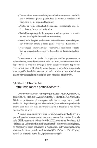 32
Desenvolver uma metodologia avaliativa com certa sensibili-
dade, atentando para a pluralidade de vozes, a variedade de
discursos e linguagens diferentes;
Avaliar de forma individual, levando em consideração as pecu-
liaridades de cada indivíduo;
Trabalhar a percepção de seu próprio valor e promover a auto-
estima e a alegria de conviver e cooperar;
Ativarmaisdoqueointelectoemumambientedeaprendizagem,
ser professor-aprendiz tanto quanto os seus educandos; e
Reconhecer a importância do letramento, e abandonar os méto-
dos de aprendizado repetitivo, baseados na descontextualiza-
ção.
Destacamos a relevância dos aspectos trazidos pelos autores
acima citados, considerando que, cada vez mais, reconhecemos ser o
papel da escola propiciar condições para o desenvolvimento de pessoas
com capacidades múltiplas de interação com a sociedade, ampliando
suas experiências de letramento , abrindo caminhos para o indivíduo
estabelecer conhecimentos amplos com o mundo em que vive.
3 Leitura e letramento:
refletindo sobre a prática docente
Como observado por vários pesquisadores (ALBUQUERQUE,
2002;COUTINHO,2004;ALBUQUERQUE,FERREIARA;MORAIS,
2005), os professores têm se apropriado das novas perspectivas de
ensino da Língua Portuguesa e buscam (re)construir suas práticas de
ensino com base em suas experiências como docentes e nas novas
orientações na área.
A seguir, apresentaremos uma experiência desenvolvida por um
grupodeprofessorasqueparticiparamdeumcursodeextensãooferecido
pelo CEEL (setembro a dezembro de 2005), cujo tema focalizado foi
“Práticas de Leitura no Ensino Fundamental”. No processo de seleção,
os professores foram solicitados a planejarem, individualmente, uma
atividadedeleituraparaalunosdessenível(1ªa8ªsérieou1ºao4ºciclo),
a partir de um texto específico, apresentado a seguir:
Praticas_Leitura.pmd 23/6/2009, 15:0332
 