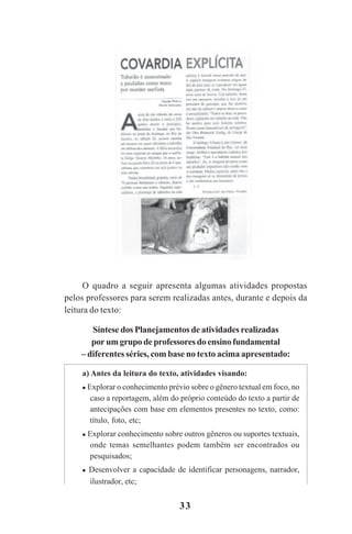 33
O quadro a seguir apresenta algumas atividades propostas
pelos professores para serem realizadas antes, durante e depois da
leitura do texto:
Síntese dos Planejamentos de atividades realizadas
por um grupo de professores do ensino fundamental
– diferentes séries, com base no texto acima apresentado:
a) Antes da leitura do texto, atividades visando:
Explorar o conhecimento prévio sobre o gênero textual em foco, no
caso a reportagem, além do próprio conteúdo do texto a partir de
antecipações com base em elementos presentes no texto, como:
título, foto, etc;
Explorar conhecimento sobre outros gêneros ou suportes textuais,
onde temas semelhantes podem também ser encontrados ou
pesquisados;
Desenvolver a capacidade de identificar personagens, narrador,
ilustrador, etc;
Praticas_Leitura.pmd 23/6/2009, 15:0333
 