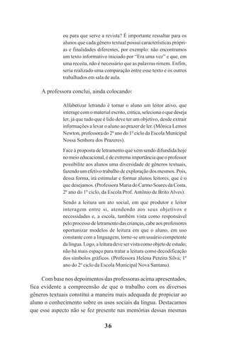 36
ou para que serve a revista? É importante ressaltar para os
alunos que cada gênero textual possui características própri-
as e finalidades diferentes, por exemplo: não encontramos
um texto informativo iniciado por “Era uma vez” e que, em
uma receita, não é necessário que as palavras rimem. Enfim,
seria realizado uma comparação entre esse texto e os outros
trabalhados em sala de aula.
A professora conclui, ainda colocando:
Alfabetizar letrando é tornar o aluno um leitor ativo, que
interage com o material escrito, critica, seleciona o que deseja
ler, já que tudo que é lido deve ter um objetivo, desde extrair
informações a levar o aluno ao prazer de ler. (Mônica Lemos
Newton, professora do 2º ano do 1º ciclo da Escola Municipal
Nossa Senhora dos Prazeres).
Face à proposta de letramento que vem sendo difundida hoje
nomeioeducacional,édeextremaimportânciaqueoprofessor
possibilite aos alunos uma diversidade de gêneros textuais,
fazendo um efetivo trabalho de exploração dos mesmos. Pois,
dessa forma, irá estimular e formar alunos leitores, que é o
que desejamos. (Professora Maria do Carmo Soares da Costa,
2º ano do 1º ciclo, da Escola Prof. Antônio de Brito Alves).
Sendo a leitura um ato social, em que produtor e leitor
interagem entre si, atendendo aos seus objetivos e
necessidades e, a escola, também vista como responsável
pelo processo de letramento das crianças, cabe aos professores
oportunizar modelos de leitura em que o aluno, em uso
constante com a linguagem, torne-se um usuário competente
da língua. Logo, a leitura deve ser vista como objeto de estudo;
não há mais espaço para tratar a leitura como decodificação
dos símbolos gráficos. (Professora Helena Pereira Silva; 1º
ano do 2º ciclo da Escola Municipal Nova Santana).
Com base nos depoimentos das professoras acima apresentados,
fica evidente a compreensão de que o trabalho com os diversos
gêneros textuais constitui a maneira mais adequada de propiciar ao
aluno o conhecimento sobre os usos sociais da língua. Destacamos
que esse aspecto não se fez presente nas memórias dessas mesmas
Praticas_Leitura.pmd 23/6/2009, 15:0336
 